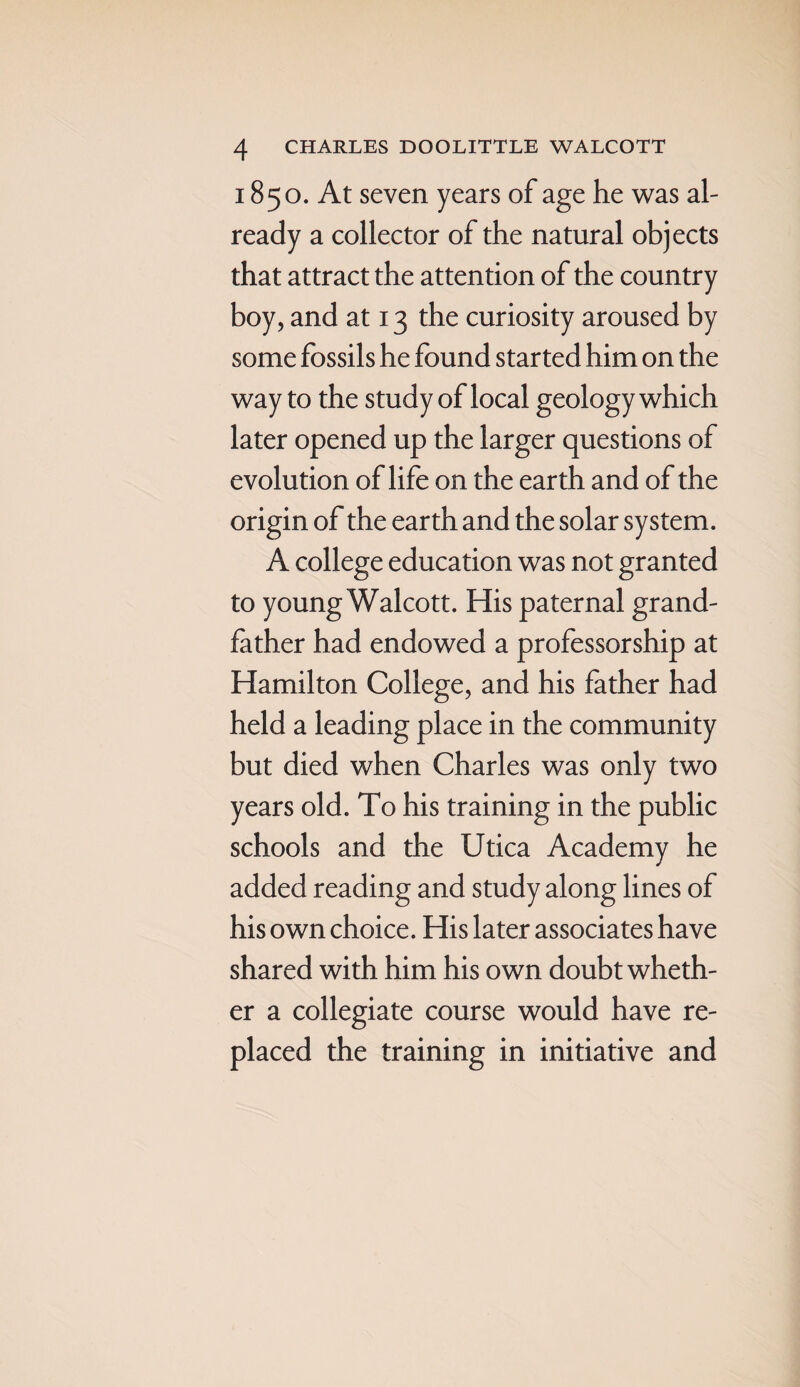 1850. At seven years of age he was al¬ ready a collector of the natural objects that attract the attention of the country boy, and at 13 the curiosity aroused by some fossils he found started him on the way to the study of local geology which later opened up the larger questions of evolution of life on the earth and of the origin of the earth and the solar system. A college education was not granted to young Walcott. His paternal grand¬ father had endowed a professorship at Hamilton College, and his father had held a leading place in the community but died when Charles was only two years old. To his training in the public schools and the Utica Academy he added reading and study along lines of his own choice. His later associates have shared with him his own doubt wheth¬ er a collegiate course would have re¬ placed the training in initiative and