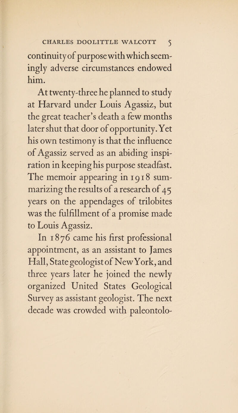 continuity of purpose with which seem¬ ingly adverse circumstances endowed him. At twenty-three he planned to study at Harvard under Louis Agassiz, but the great teacher’s death a few months later shut that door of opportunity. Yet his own testimony is that the influence of Agassiz served as an abiding inspi¬ ration in keeping his purpose steadfast. The memoir appearing in 1918 sum¬ marizing the results of a research of 45 years on the appendages of trilobites was the fulfillment of a promise made to Louis Agassiz. In 1876 came his first professional appointment, as an assistant to James Hall, State geologist of NewYork, and three years later he joined the newly organized United States Geological Survey as assistant geologist. The next decade was crowded with paleontolo-