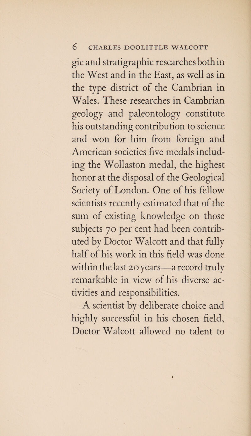 gic and stratigraphic researches both in the West and in the East, as well as in the type district of the Cambrian in Wales. These researches in Cambrian geology and paleontology constitute his outstanding contribution to science and won for him from foreign and American societies five medals includ¬ ing the Wollaston medal, the highest honor at the disposal of the Geological Society of London. One of his fellow scientists recently estimated that of the sum of existing knowledge on those subjects 70 per cent had been contrib¬ uted by Doctor Walcott and that fully half of his work in this field was done within the last 20 years—a record truly remarkable in view of his diverse ac¬ tivities and responsibilities. A scientist by deliberate choice and highly successful in his chosen field, Doctor Walcott allowed no talent to