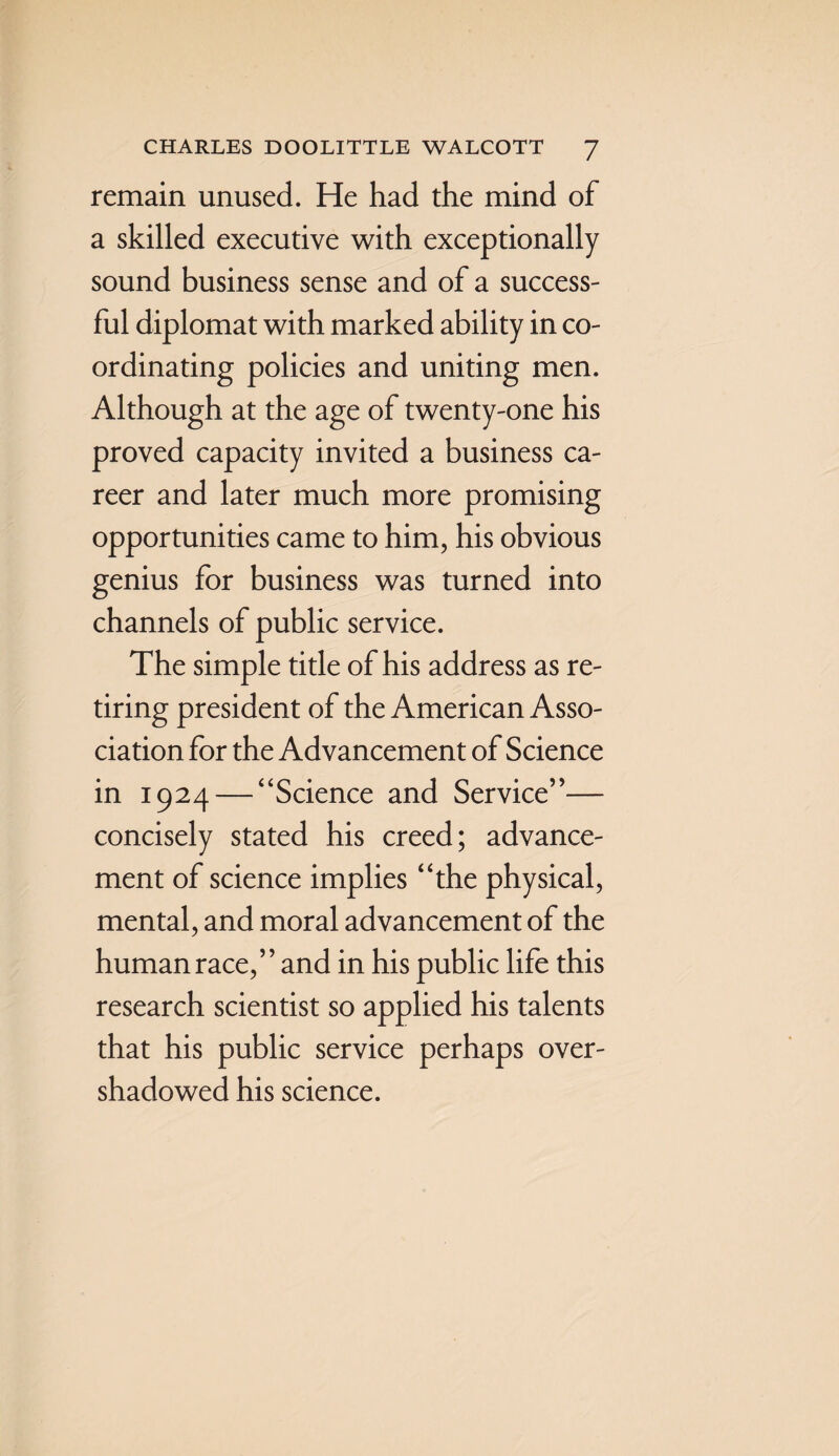 remain unused. He had the mind of a skilled executive with exceptionally sound business sense and of a success¬ ful diplomat with marked ability in co¬ ordinating policies and uniting men. Although at the age of twenty-one his proved capacity invited a business ca¬ reer and later much more promising opportunities came to him, his obvious genius for business was turned into channels of public service. The simple title of his address as re¬ tiring president of the American Asso¬ ciation for the Advancement of Science in 1924 — “Science and Service”— concisely stated his creed; advance¬ ment of science implies “the physical, mental, and moral advancement of the human race,” and in his public life this research scientist so applied his talents that his public service perhaps over¬ shadowed his science.