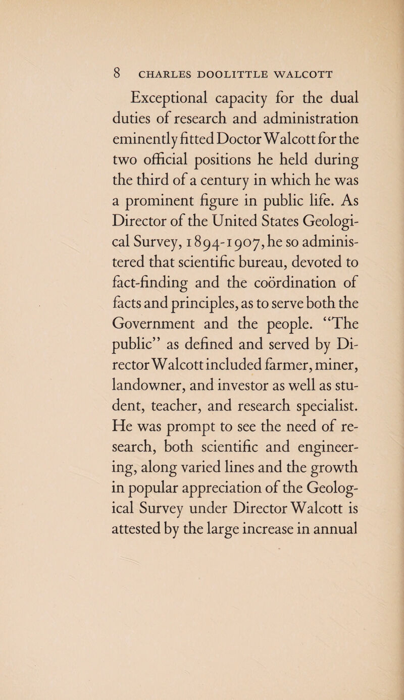 Exceptional capacity for the dual duties of research and administration eminently fitted Doctor Walcott for the two official positions he held during the third of a century in which he was a prominent figure in public life. As Director of the United States Geologi¬ cal Survey, 1894-1907, he so adminis¬ tered that scientific bureau, devoted to fact-finding and the coordination of facts and principles, as to serve both the Government and the people. “The public” as defined and served by Di¬ rector Walcott included farmer, miner, landowner, and investor as well as stu¬ dent, teacher, and research specialist. He was prompt to see the need of re¬ search, both scientific and engineer¬ ing, along varied lines and the growth in popular appreciation of the Geolog¬ ical Survey under Director Walcott is attested by the large increase in annual