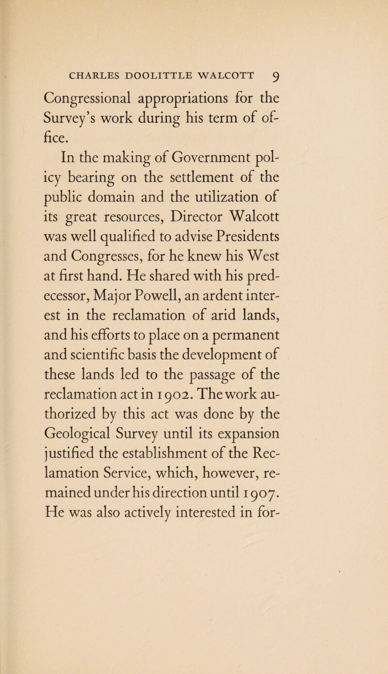 Congressional appropriations for the Survey’s work during his term of of¬ fice. In the making of Government pol¬ icy bearing on the settlement of the public domain and the utilization of its great resources, Director Walcott was well qualified to advise Presidents and Congresses, for he knew his West at first hand. He shared with his pred¬ ecessor, Major Powell, an ardent inter¬ est in the reclamation of arid lands, and his efforts to place on a permanent and scientific basis the development of these lands led to the passage of the reclamation act in 1902. The work au¬ thorized by this act was done by the Geological Survey until its expansion justified the establishment of the Rec¬ lamation Service, which, however, re¬ mained under his direction until 1907. He was also actively interested in for-