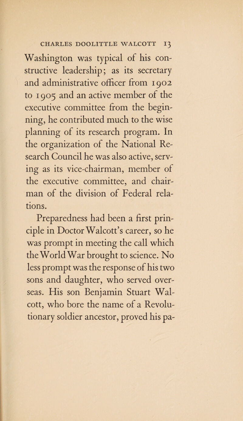 Washington was typical of his con- structive leadership; as its secretary and administrative officer from 1902 to 1905 and an active member of the executive committee from the begin¬ ning, he contributed much to the wise planning of its research program. In the organization of the National Re¬ search Council he was also active, serv¬ ing as its vice-chairman, member of the executive committee, and chair¬ man of the division of Federal rela¬ tions. Preparedness had been a first prin¬ ciple in Doctor Walcott’s career, so he was prompt in meeting the call which the World War brought to science. No less prompt was the response of his two sons and daughter, who served over¬ seas. His son Benjamin Stuart Wal¬ cott, who bore the name of a Revolu¬ tionary soldier ancestor, proved his pa-