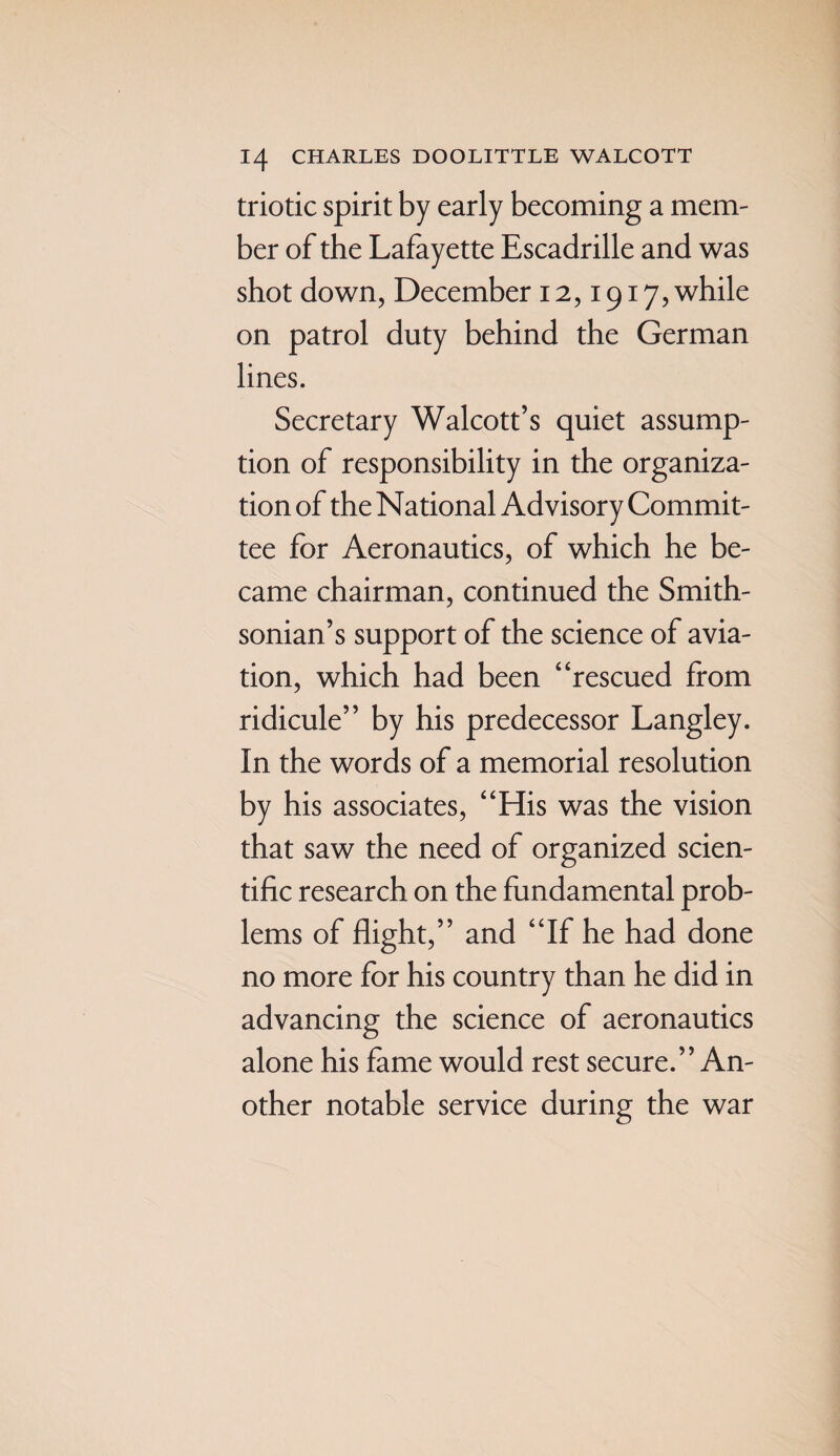 triotic spirit by early becoming a mem¬ ber of the Lafayette Escadrille and was shot down, December 12,1917, while on patrol duty behind the German lines. Secretary Walcott’s quiet assump¬ tion of responsibility in the organiza¬ tion of the National Advisory Commit¬ tee for Aeronautics, of which he be¬ came chairman, continued the Smith¬ sonian’s support of the science of avia¬ tion, which had been “rescued from ridicule” by his predecessor Langley. In the words of a memorial resolution by his associates, “His was the vision that saw the need of organized scien¬ tific research on the fundamental prob¬ lems of flight,” and “If he had done no more for his country than he did in advancing the science of aeronautics alone his fame would rest secure.” An¬ other notable service during the war