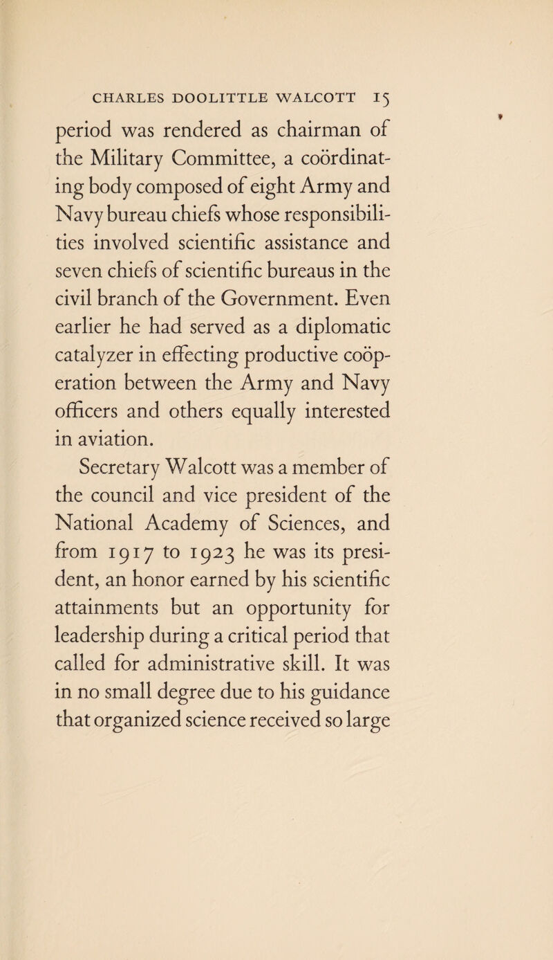 period was rendered as chairman of the Military Committee, a coordinat¬ ing body composed of eight Army and Navy bureau chiefs whose responsibili¬ ties involved scientific assistance and seven chiefs of scientific bureaus in the civil branch of the Government. Even earlier he had served as a diplomatic catalyzer in effecting productive coop¬ eration between the Army and Navy officers and others equally interested in aviation. Secretary Walcott was a member of the council and vice president of the National Academy of Sciences, and from 1917 to 1923 he was its presi¬ dent, an honor earned by his scientific attainments but an opportunity for leadership during a critical period that called for administrative skill. It was in no small degree due to his guidance that organized science received so large