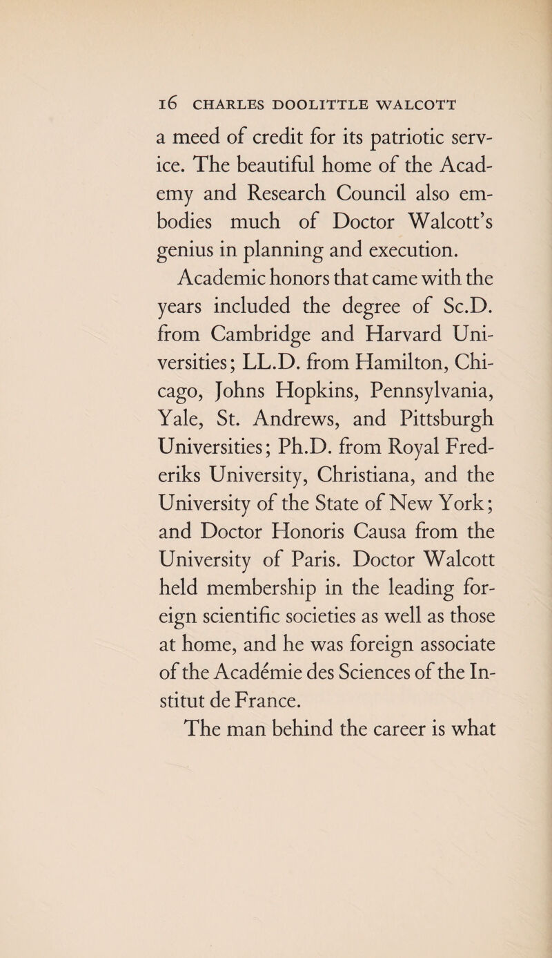 a meed of credit for its patriotic serv¬ ice. The beautiful home of the Acad¬ emy and Research Council also em¬ bodies much of Doctor Walcott’s genius in planning and execution. Academic honors that came with the years included the degree of Sc.D. from Cambridge and Harvard Uni¬ versities; LL.D. from Hamilton, Chi¬ cago, Johns Hopkins, Pennsylvania, Yale, St. Andrews, and Pittsburgh Universities; Ph.D. from Royal Fred- eriks University, Christiana, and the University of the State of New York; and Doctor Honoris Causa from the University of Paris. Doctor Walcott held membership in the leading for¬ eign scientific societies as well as those at home, and he was foreign associate of the Academie des Sciences of the In- stitut de France. The man behind the career is what