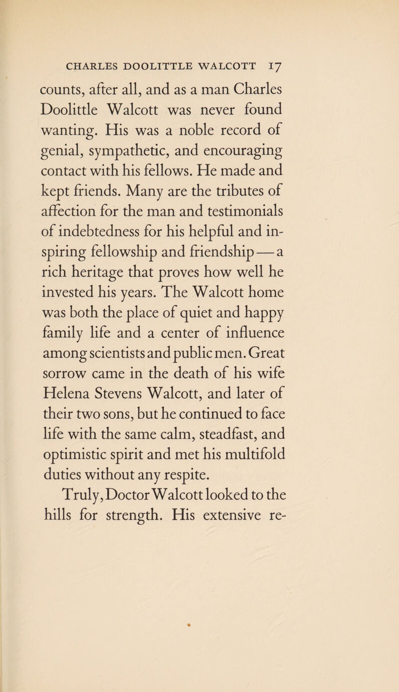 counts, after all, and as a man Charles Doolittle Walcott was never found wanting. His was a noble record of genial, sympathetic, and encouraging contact with his fellows. He made and kept friends. Many are the tributes of affection for the man and testimonials of indebtedness for his helpful and in¬ spiring fellowship and friendship — a rich heritage that proves how well he invested his years. The Walcott home was both the place of quiet and happy family life and a center of influence among scientists and public men. Great sorrow came in the death of his wife Helena Stevens Walcott, and later of their two sons, but he continued to face life with the same calm, steadfast, and optimistic spirit and met his multifold duties without any respite. Truly, Doctor Walcott looked to the hills for strength. His extensive re-