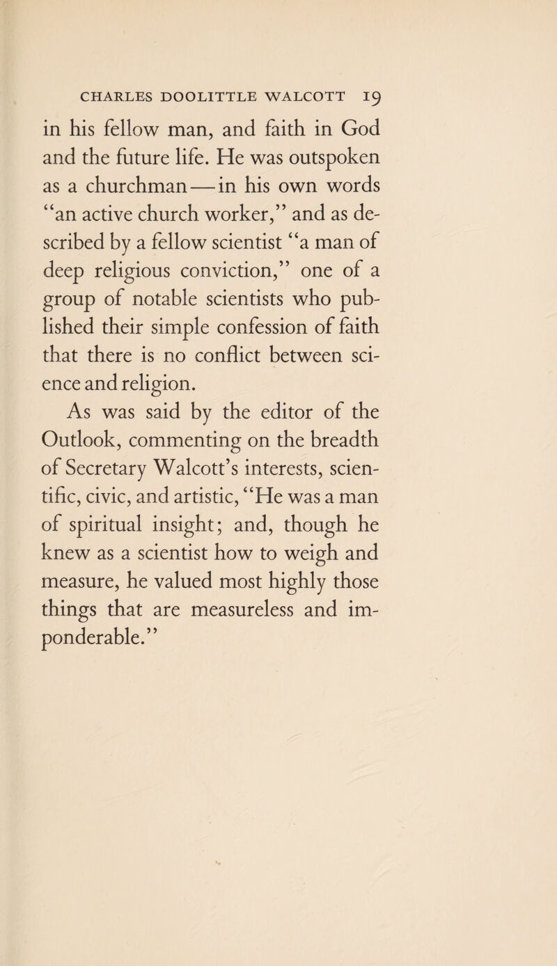 in his fellow man, and faith in God and the future life. He was outspoken as a churchman — in his own words “an active church worker,” and as de¬ scribed by a fellow scientist “a man of deep religious conviction,” one of a group of notable scientists who pub¬ lished their simple confession of faith that there is no conflict between sci¬ ence and religion. As was said by the editor of the Outlook, commenting on the breadth of Secretary Walcott’s interests, scien¬ tific, civic, and artistic, “He was a man of spiritual insight; and, though he knew as a scientist how to weigh and measure, he valued most highly those things that are measureless and im¬ ponderable.”