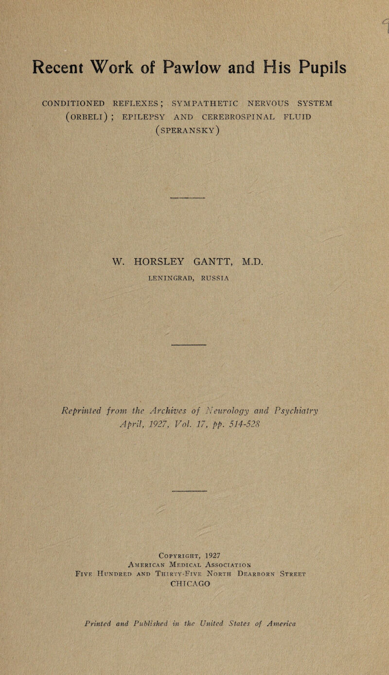 Recent Work of Pawlow and His Pupils CONDITIONED REFLEXES; SYMPATHETIC NERVOUS SYSTEM (ORBELl) ; EPILEPSY AND CEREBROSPINAL FLUID (speransky) W. HORSLEY GANTT, M.D. LENINGRAD, RUSSIA Reprinted from the Archives of Neurology and Psychiatry April, 1927, Vol, 17, pp. 514-528 Copyright, 1927 American Medical Association Five Hundred and Thirty-Five North Dearborn Street CHICAGO Printed and Published in the United States of America