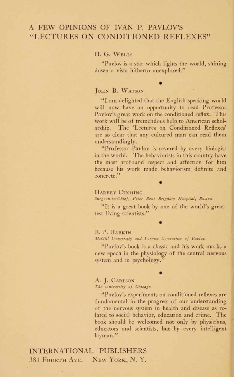 A FEW OPINIONS OF IVAN P. PAVLOV’S “LECTURES ON CONDITIONED REFLEXES” H. G. Wells “Pavlov is a star which lights the world, shining down a vista hitherto unexplored.” John B. Watson “I am delighted that the English-speaking world will now have an opportunity to read Professor Pavlov’s great work on the conditioned reflex. This work will be of tremendous help to American schol¬ arship. The ‘Lectures on Conditioned Reflexes’ are so clear that any cultured man can read them understandingly. “Professor Pavlov is revered by every biologist in the world. The behaviorists in this country have the most profound respect and affection for him because his work made behaviorism definite and concrete.” Harvey Cushing Surgeon-in-Chief, Peter Bent Brigham Hospitaly Boston “It is a great book by one of the world’s great- test living scientists.” B. P. Babkin McGill University and Former Co-zvorker of Pavlov “Pavlov’s book is a classic and his work marks a new epoch in the physiology of the central nervous system and in psychology.” A. J. Carlson The University of Chicago “Pavlov’s experiments on conditioned reflexes are fundamental in the progress of our understanding of the nervous system in health and disease as re¬ lated to social behavior, education and crime. The book should be welcomed not only by physicians, educators and scientists, but by every intelligent layman.” INTERNATIONAL PUBLISHERS 381 Fourth Aye. New York, N. Y.