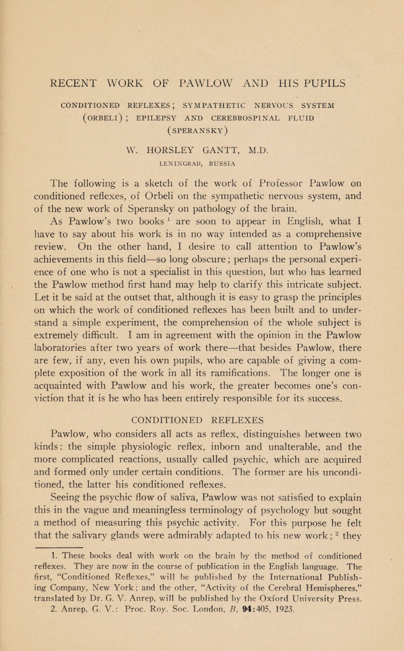 CONDITIONED REFLEXES; SYMPATHETIC NERVOUS SYSTEM (ORBELI) ; EPILEPSY AND CEREBROSPINAL FLUID (speransky) W. HORSLEY GANTT, M.D. LENINGRAD, RUSSIA The following is a sketch of the work of Professor Pawlow on conditioned reflexes, of Orbeli on the sympathetic nervous system, and of the new work of Speransky on pathology of the brain. As Pawlow’s two books 1 are soon to appear in English, what I have to say about his work is in no way intended as a comprehensive review. On the other hand, I desire to call attention to Pawlow’s achievements in this field—so long obscure; perhaps the personal experi¬ ence of one who is not a specialist in this question, but who has learned the Pawlow method first hand may help to clarify this intricate subject. Let it be said at the outset that, although it is easy to grasp the principles on which the work of conditioned reflexes has been built and to under¬ stand a simple experiment, the comprehension of the whole subject is extremely difficult. I am in agreement with the opinion in the Pawlow laboratories after two years of work there—that besides Pawlow, there are few, if any, even his own pupils, who are capable of giving a com¬ plete exposition of the work in all its ramifications. The longer one is acquainted with Pawlow and his work, the greater becomes one’s con¬ viction that it is he who has been entirely responsible for its success. CONDITIONED REFLEXES Pawlow, who considers all acts as reflex, distinguishes between two kinds: the simple physiologic reflex, inborn and unalterable, and the more complicated reactions, usually called psychic, which are acquired and formed only under certain conditions. The former are his uncondi¬ tioned, the latter his conditioned reflexes. Seeing the psychic flow of saliva, Pawlow was not satisfied to explain this in the vague and meaningless terminology of psychology but sought a method of measuring this psychic activity. For this purpose he felt that the salivary glands were admirably adapted to his new work; 2 they 1. These books deal with work on the brain by the method of conditioned reflexes. They are now in the course of publication in the English language. The first, “Conditioned Reflexes,” will be published by the International Publish¬ ing Company, New York; and the other, “Activity of the Cerebral Hemispheres,” translated by Dr. G. V. Anrep, will be published by the Oxford University Press. 2. Anrep, G. V.: Proc. Roy. Soc. London, B, 94:405, 1923.