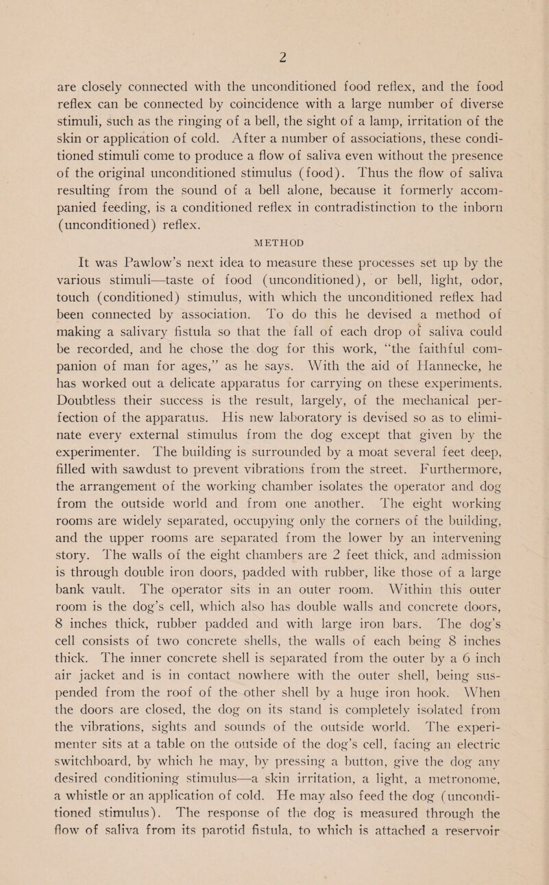 are closely connected with the unconditioned food reflex, and the food reflex can be connected by coincidence with a large number of diverse stimuli, such as the ringing of a bell, the sight of a lamp, irritation of the skin or application of cold. After a number of associations, these condi¬ tioned stimuli come to produce a flow of saliva even without the presence of the original unconditioned stimulus (food). Thus the flow of saliva resulting from the sound of a bell alone, because it formerly accom¬ panied feeding, is a conditioned reflex in contradistinction to the inborn (unconditioned) reflex. METHOD It was Pawlow’s next idea to measure these processes set up by the various stimuli—taste of food (unconditioned), or bell, light, odor, touch (conditioned) stimulus, with which the unconditioned reflex had been connected by association. To do this he devised a method of making a salivary fistula so that the fall of each drop of saliva could be recorded, and he chose the dog for this work, “the faithful com¬ panion of man for ages,” as he says. With the aid of Hannecke, he has worked out a delicate apparatus for carrying on these experiments. Doubtless their success is the result, largely, of the mechanical per¬ fection of the apparatus. His new laboratory is devised so as to elimi¬ nate every external stimulus from the dog except that given by the experimenter. The building is surrounded by a moat several feet deep, filled with sawdust to prevent vibrations from the street. Furthermore, the arrangement of the working chamber isolates the operator and dog from the outside world and from one another. The eight working rooms are widely separated, occupying only the corners of the building, and the upper rooms are separated from the lower by an intervening story. The walls of the eight chambers are 2 feet thick, and admission is through double iron doors, padded with rubber, like those of a large bank vault. The operator sits in an outer room. Within this outer room is the dog’s cell, which also has double walls and concrete doors, 8 inches thick, rubber padded and with large iron bars. The dog’s cell consists of two concrete shells, the walls of each being 8 inches thick. The inner concrete shell is separated from the outer by a 6 inch air jacket and is in contact nowhere with the outer shell, being sus¬ pended from the roof of the other shell by a huge iron hook. When the doors are closed, the dog on its stand is completely isolated from the vibrations, sights and sounds of the outside world. The experi¬ menter sits at a table on the outside of the dog’s cell, facing an electric switchboard, by which he may, by pressing a button, give the dog any desired conditioning stimulus—a skin irritation, a light, a metronome, a whistle or an application of cold. He may also feed the dog (uncondi¬ tioned stimulus). The response of the dog is measured through the flow of saliva from its parotid fistula, to which is attached a reservoir