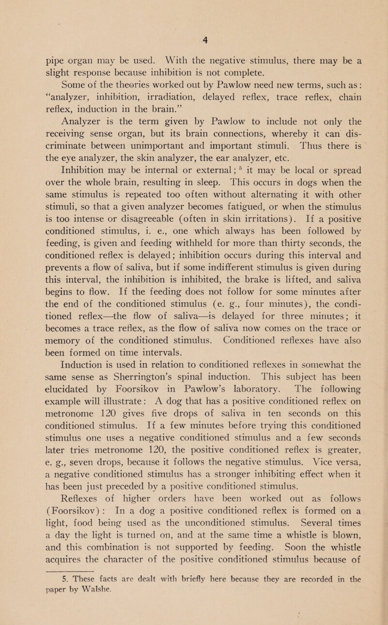 pipe organ may be used. With the negative stimulus, there may be a slight response because inhibition is not complete. Some of the theories worked out by Pawlow need new terms, such as : “analyzer, inhibition, irradiation, delayed reflex, trace reflex, chain reflex, induction in the brain.” Analyzer is the term given by Pawlow to include not only the receiving sense organ, but its brain connections, whereby it can dis¬ criminate between unimportant and important stimuli. Thus there is the eye analyzer, the skin analyzer, the ear analyzer, etc. Inhibition may be internal or external; 5 it may be local or spread over the whole brain, resulting in sleep. This occurs in dogs when the same stimulus is repeated too often without alternating it with other stimuli, so that a given analyzer becomes fatigued, or when the stimulus is too intense or disagreeable (often in skin irritations). If a positive conditioned stimulus, i. e., one which always has been followed by feeding, is given and feeding withheld for more than thirty seconds, the conditioned reflex is delayed; inhibition occurs during this interval and prevents a flow of saliva, but if some indifferent stimulus is given during this interval, the inhibition is inhibited, the brake is lifted, and saliva begins to flow. If the feeding does not follow for some minutes after the end of the conditioned stimulus (e. g\, four minutes), the condi¬ tioned reflex—the flow of saliva—is delayed for three minutes; it becomes a trace reflex, as the flow of saliva now comes on the trace or memory of the conditioned stimulus. Conditioned reflexes have also been formed on time intervals. Induction is used in relation to conditioned reflexes in somewhat the same sense as Sherrington’s spinal induction. This subject has been elucidated by Foorsikov in Pawlow’s laboratory. The following example will illustrate: A dog that has a positive conditioned reflex on metronome 120 gives five drops of saliva in ten seconds on this conditioned stimulus. If a few minutes before trying this conditioned stimulus one uses a negative conditioned stimulus and a few seconds later tries metronome 120, the positive conditioned reflex is greater, e. g., seven drops, because it follows the negative stimulus. Vice versa, a negative conditioned stimulus has a stronger inhibiting effect when it has been just preceded by a positive conditioned stimulus. Reflexes of higher orders have been worked out as follows (Foorsikov) : In a dog a positive conditioned reflex is formed on a light, food being used as the unconditioned stimulus. Several times a day the light is turned on, and at the same time a whistle is blown, and this combination is not supported by feeding. Soon the whistle acquires the character of the positive conditioned stimulus because of 5. These facts are dealt with briefly here because they are recorded in the paper by Walshe.