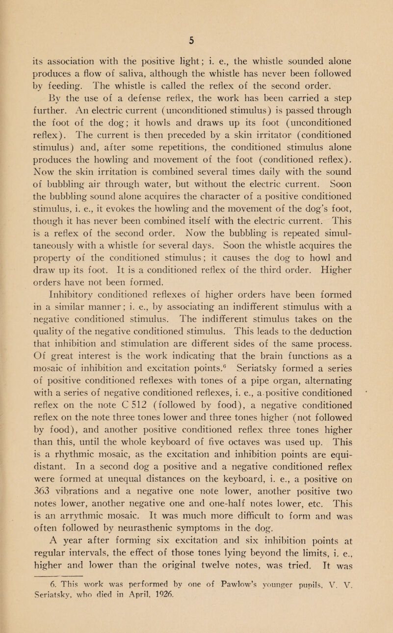 its association with the positive light; i. e., the whistle sounded alone produces a flow of saliva, although the whistle has never been followed by feeding. The whistle is called the reflex of the second order. By the use of a defense reflex, the work has been carried a step further. An electric current (unconditioned stimulus) is passed through the foot of the dog; it howls and draws up its foot (unconditioned reflex). The current is then preceded by a skin irritator (conditioned stimulus) and, after some repetitions, the conditioned stimulus alone produces the howling and movement of the foot (conditioned reflex). Now the skin irritation is combined several times daily with the sound of bubbling air through water, but without the electric current. Soon the bubbling sound alone acquires the character of a positive conditioned stimulus, i. e., it evokes the howling and the movement of the dog’s foot, though it has never been combined itself with the electric current. This is a reflex of the second order. Now the bubbling is repeated simul¬ taneously with a whistle for several days. Soon the whistle acquires the property of the conditioned stimulus; it causes the dog to howl and draw up its foot. It is a conditioned reflex of the third order. Higher orders have not been formed. Inhibitory conditioned reflexes of higher orders have been formed in a similar manner; i. e., by associating an indifferent stimulus with a negative conditioned stimulus. The indifferent stimulus takes on the quality of the negative conditioned stimulus. This leads to the deduction that inhibition and stimulation are different sides of the same process. Of great interest is the work indicating that the brain functions as a mosaic of inhibition and excitation points.6 Seriatsky formed a series of positive conditioned reflexes with tones of a pipe organ, alternating with a series of negative conditioned reflexes, i. e., a.positive conditioned reflex on the note C 512 (followed by food), a negative conditioned reflex on the note three tones lower and three tones higher (not followed by food), and another positive conditioned reflex three tones higher than this, until the whole keyboard of five octaves was used up. This is a rhythmic mosaic, as the excitation and inhibition points are equi¬ distant. In a second dog a positive and a negative conditioned reflex were formed at unequal distances on the keyboard, i. e., a positive on 363 vibrations and a negative one note lower, another positive two notes lower, another negative one and one-half notes lower, etc. This is an arrythmic mosaic. It was much more difficult to form and was often followed by neurasthenic symptoms in the dog. A year after forming six excitation and six inhibition points at regular intervals, the effect of those tones lying beyond the limits, i. e., higher and lower than the original twelve notes, was tried. It was 6. This work was performed by one of Pawlow’s younger pupils, V. V. Seriatsky, who died in April, 1926.