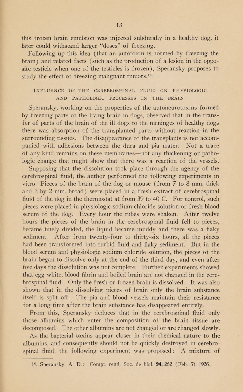 this frozen brain emulsion was injected subdurally in a healthy dog, it later could withstand larger “doses” of freezing. Following up this idea (that an autotoxin is formed by freezing the brain) and related facts (such as the production of a lesion in the oppo¬ site testicle when one of the testicles is frozen), Speransky proposes to study the effect of freezing malignant tumors.14 INFLUENCE OF THE CEREBROSPINAL FLUID ON PHYSIOLOGIC AND PATHOLOGIC PROCESSES IN THE BRAIN Speransky, working on the properties of the autoneurotoxins formed by freezing parts of the living brain in dogs, observed that in the trans¬ fer of parts of the brain of the ill dogs to the meninges of healthy dogs there was absorption of the transplanted parts without reaction in the surrounding tissues. The disappearance of the transplants is not accom¬ panied with adhesions between the dura and pia mater. Not a trace of any kind remains on these membranes—not any thickening or patho¬ logic change that might show that there was a reaction of the vessels. Supposing that the dissolution took place through the agency of the cerebrospinal fluid, the author performed the following experiments in vitro: Pieces of the brain of the dog or mouse (from 7 to 8 mm. thick and 2 by 2 mm. broad) were placed in a fresh extract of cerebrospinal fluid of the dog in the thermostat at from 39 to 40 C. For control, such pieces were placed in physiologic sodium chloride solution or fresh blood serum of the dog. Every hour the tubes were shaken. After twelve hours the pieces of the brain in the cerebrospinal fluid fell to pieces, became finely divided, the liquid became muddy and there was a flaky sediment. After from twenty-four to thirty-six hours, all the pieces had been transformed into turbid fluid and flaky sediment. But in the blood serum and physiologic sodium chloride solution, the pieces of the brain began to dissolve only at the end of the third day, and even after five days the dissolution was not complete. Further experiments showed that egg white, blood fibrin and boiled brain are not changed in the cere¬ brospinal fluid. Only the fresh or frozen brain is dissolved. It was also shown that in the dissolving pieces of brain only the brain substance itself is split off. The pia and blood vessels maintain their resistance for a long time after the brain substance has disappeared entirely. From this, Speransky deduces that in the cerebrospinal fluid only those albumins which enter the composition of the brain tissue are decomposed. The other albumins are not changed or are changed slowly. As the bacterial toxins appear closer in their chemical nature to the albumins, and consequently should not be quickly destroyed in cerebro¬ spinal fluid, the following experiment was proposed: A mixture of 14. Speransky, A. D.: Compt. rend. Soc. de biol. 94:262 (Feb. 5) 1926.