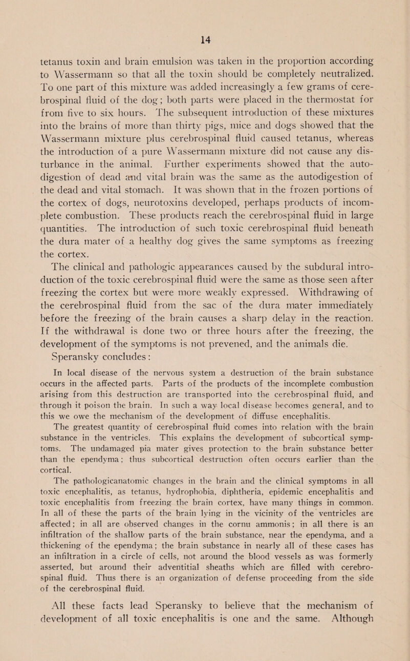 tetanus toxin and brain emulsion was taken in the proportion according to Wassermann so that all the toxin should be completely neutralized. To one part of this mixture was added increasingly a few grams of cere¬ brospinal fluid of the dog; both parts were placed in the thermostat for from hve to six hours. The subsequent introduction of these mixtures into the brains of more than thirty pigs, mice and dogs showed that the Wassermann mixture plus cerebrospinal fluid caused tetanus, whereas the introduction of a pure Wassermann mixture did not cause any dis¬ turbance in the animal. Further experiments showed that the auto¬ digestion of dead and vital brain was the same as the autodigestion of the dead and vital stomach. It was shown that in the frozen portions of the cortex of dogs, neurotoxins developed, perhaps products of incom¬ plete combustion. These products reach the cerebrospinal fluid in large quantities. The introduction of such toxic cerebrospinal fluid beneath the dura mater of a healthy dog gives the same symptoms as freezing the cortex. The clinical and pathologic appearances caused by the subdural intro¬ duction of the toxic cerebrospinal fluid were the same as those seen after freezing the cortex but were more weakly expressed. Withdrawing of the cerebrospinal fluid from the sac of the dura mater immediately before the freezing of the brain causes a sharp delay in the reaction. If the withdrawal is done two or three hours after the freezing, the development of the symptoms is not prevened, and the animals die. Speransky concludes: In local disease of the nervous system a destruction of the brain substance occurs in the affected parts. Parts of the products of the incomplete combustion arising from this destruction are transported into the cerebrospinal fluid, and through it poison the brain. In such a way local disease becomes general, and to this we owe the mechanism of the development of diffuse encephalitis. The greatest quantity of cerebrospinal fluid comes into relation with the brain substance in the ventricles. This explains the development of subcortical symp¬ toms. The undamaged pia mater gives protection to the brain substance better than the ependyma; thus subcortical destruction often occurs earlier than the cortical. The pathologicanatomic changes in the brain and the clinical symptoms in all toxic encephalitis, as tetanus, hydrophobia, diphtheria, epidemic encephalitis and toxic encephalitis from freezing the brain cortex, have many things in common. In all of these the parts of the brain lying in the vicinity of the ventricles are affected; in all are observed changes in the cornu ammonis; in all there is an infiltration of the shallow parts of the brain substance, near the ependyma, and a thickening of the ependyma; the brain substance in nearly all of these cases has an infiltration in a circle of cells, not around the blood vessels as was formerly asserted, but around their adventitial sheaths which are filled with cerebro¬ spinal fluid. Thus there is an organization of defense proceeding from the side of the cerebrospinal fluid. All these facts lead Speransky to believe that the mechanism of development of all toxic encephalitis is one and the same. Although