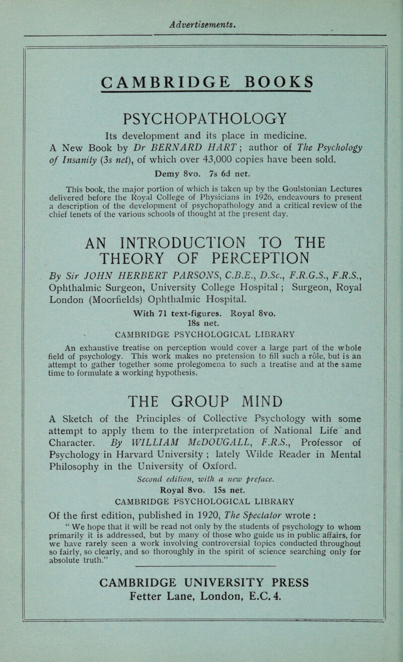 Advertisements. CAMBRIDGE BOOKS PSYCHOPATHOLOGY Its development and its place in medicine. A New Book by Dr BERNARD HART; author of The Psychology of Insanity (3s net), of which over 43,000 copies have been sold. Demy Bvo. 7s 6d net. This book, the major portion of which is taken up by the Goulstonian Lectures delivered before the Royal College of Physicians in 1926, endeavours to present a description of the development of psychopathology and a critical review of the chief tenets of the various schools of thought at the present day. AN INTRODUCTION TO THE THEORY OF PERCEPTION By Sir JOHN HERBERT PARSONS, C.B.E., D.Sc., F.R.G.S., F.R.S., Ophthalmic Surgeon, University College Hospital ; Surgeon, Royal London (Moorfields) Ophthalmic Hospital. With 71 text-figures. Royal 8vo. 18s net. CAMBRIDGE PSYCHOLOGICAL LIBRARY An exhaustive treatise on perception would cover a large part of the whole field of psychology. This work makes no pretension to fill such a role, but is an attempt to gather together some prolegomena to such a treatise and at the same time to formulate a working hypothesis. THE GROUP MIND A Sketch of the Principles of Collective Psychology with some attempt to apply them to the interpretation of National Life and Character. By WILLIAM McDOUGALL, F.R.S., Professor of Psychology in Harvard University ; lately Wilde Reader in Mental Philosophy in the University of Oxford. Second edition, with a new preface. Royal 8vo. 15s net. CAMBRIDGE PSYCHOLOGICAL LIBRARY Of the first edition, published in 1920, The Spectator wrote : “ We hope that it will be read not only by the students of psychology to whom primarily it is addressed, but by many of those who guide us in public affairs, for we have rarely seen a work involving controversial topics conducted throughout so fairly, so clearly, and so thoroughly in the spirit of science searching only for absolute truth.” CAMBRIDGE UNIVERSITY PRESS Fetter Lane, London, E.C. 4.