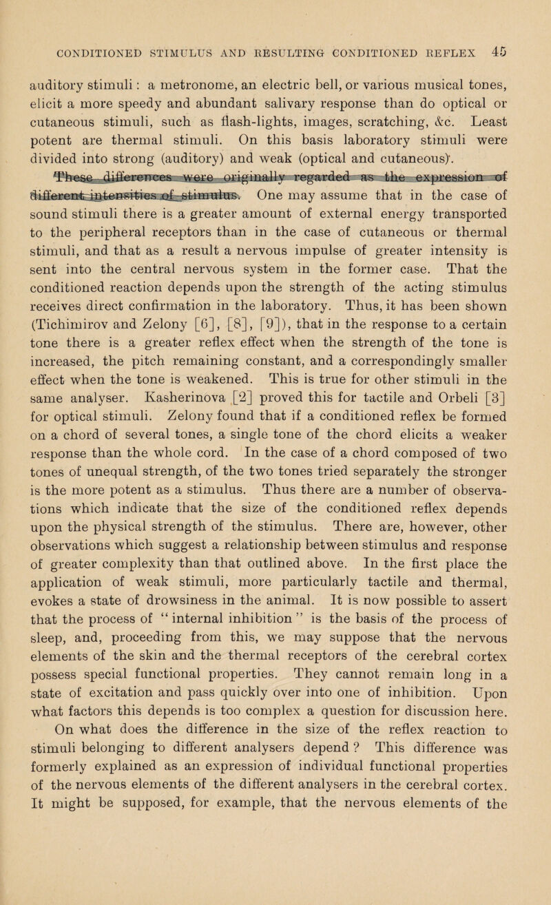 auditory stimuli: a metronome, an electric bell, or various musical tones, elicit a more speedy and abundant salivary response than do optical or cutaneous stimuli, such as flash-lights, images, scratching, &c. Least potent are thermal stimuli. On this basis laboratory stimuli were divided into strong (auditory) and weak (optical and cutaneous)’. O as -the rli* tfummd i Uil mi ii'iwinn One may assume that in the case of sound stimuli there is a greater amount of external energy transported to the peripheral receptors than in the case of cutaneous or thermal stimuli, and that as a result a nervous impulse of greater intensity is sent into the central nervous system in the former case. That the conditioned reaction depends upon the strength of the acting stimulus receives direct confirmation in the laboratory. Thus, it has been shown (Tichimirov and Zelony [6], [8], [9]), that in the response to a certain tone there is a greater reflex effect when the strength of the tone is increased, the pitch remaining constant, and a correspondingly smaller effect when the tone is weakened. This is true for other stimuli in the same analyser. Kasherinova [2] proved this for tactile and Orbeli [3] for optical stimuli. Zelony found that if a conditioned reflex be formed on a chord of several tones, a single tone of the chord elicits a weaker response than the whole cord. In the case of a chord composed of two tones of unequal strength, of the two tones tried separately the stronger is the more potent as a stimulus. Thus there are a number of observa¬ tions which indicate that the size of the conditioned reflex depends upon the physical strength of the stimulus. There are, however, other observations which suggest a relationship between stimulus and response of greater complexity than that outlined above. In the first place the application of weak stimuli, more particularly tactile and thermal, evokes a state of drowsiness in the animal. It is now possible to assert that the process of “internal inhibition” is the basis of the process of sleep, and, proceeding from this, we may suppose that the nervous elements of the skin and the thermal receptors of the cerebral cortex possess special functional properties. They cannot remain long in a state of excitation and pass quickly over into one of inhibition. Upon what factors this depends is too complex a question for discussion here. On what does the difference in the size of the reflex reaction to stimuli belonging to different analysers depend ? This difference was formerly explained as an expression of individual functional properties of the nervous elements of the different analysers in the cerebral cortex. It might be supposed, for example, that the nervous elements of the