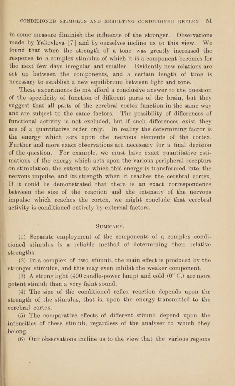 in some measure diminish the influence of the stronger. Observations made by Yakovleva [7] and by ourselves incline us to this view. We found that when the strength of a tone was greatly increased the response to a complex stimulus of which it is a component becomes for the next few days irregular and smaller. Evidently new relations are set up between the components, and a certain length of time is necessary to establish a new equilibrium between light and tone. These experiments do not afford a conclusive answer to the question of the specificity of function of different parts of the brain, but they suggest that all parts of the cerebral cortex function in the same way and are subject to the same factors. The possibility of differences of functional activity is not excluded, but if such differences exist they are of a quantitative order only. In reality the determining factor is the energy which acts upon the nervous elements of the cortex. Further and more exact observations are necessary for a final decision of the question. For example, we must have exact quantitative esti¬ mations of the energy which acts upon the various peripheral receptors on stimulation, the extent to which this energy is transformed into the nervous impulse, and its strength when it reaches the cerebral cortex. If it could be demonstrated that there is an exact correspondence between the size of the reaction and the intensity of the nervous impulse which reaches the cortex, we might conclude that cerebral activity is conditioned entirely by external factors. Summary. (1) Separate employment of the components of a complex condi¬ tioned stimulus is a reliable method of determining their relative strengths. (2) In a complex of two stimuli, the main effect is produced by the stronger stimulus, and this may even inhibit the weaker component. (3) A strong light (400 candle-power lamp) and cold (0° C.) are more potent stimuli than a very faint sound. (4) The size of the conditioned reflex reaction depends upon the strength of the stimulus, that is, upon the energy transmitted to the cerebral cortex. (5) The comparative effects of different stimuli depend upon the intensities of these stimuli, regardless of the analyser to which they belong. (6) Our observations incline us to the view that the various regions
