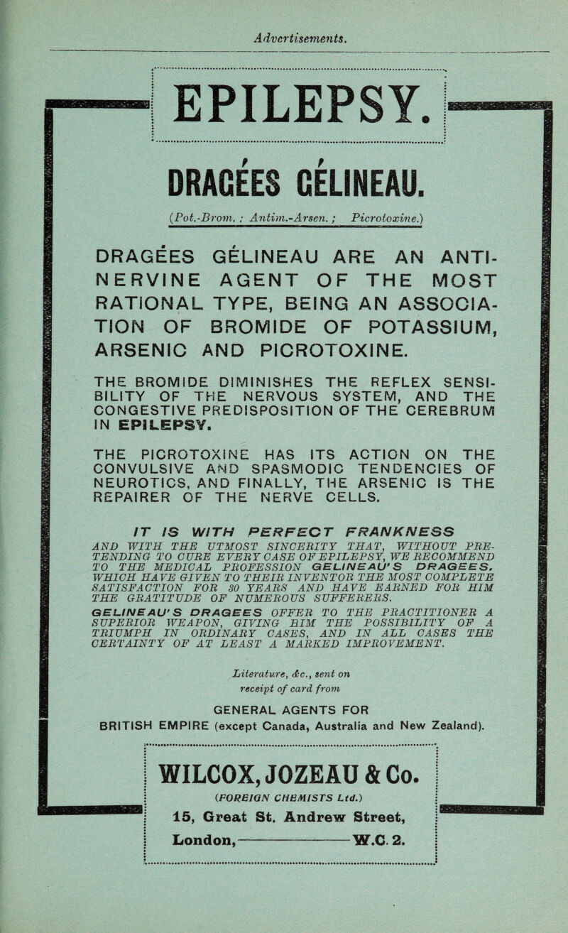 EPILEPSY. DRAGEES GELINEAU. (Pot.-Brom. ; Antim.-Arsen. ; Picrotoxine.) DRAGEES GELINEAU ARE AN ANTI¬ NERVINE AGENT OF THE MOST RATIONAL TYPE, BEING AN ASSOCIA¬ TION OF BROMIDE OF POTASSIUM, ARSENIC AND PICROTOXINE. THE BROMIDE DIMINISHES THE REFLEX SENSI¬ BILITY OF THE NERVOUS SYSTEM, AND THE CONGESTIVE PREDISPOSITION OF THE CEREBRUM IN EPILEPSY, THE PICROTOXINE HAS ITS ACTION ON THE CONVULSIVE AND SPASMODIC TENDENCIES OF NEUROTICS, AND FINALLY, THE ARSENIC IS THE REPAIRER OF THE NERVE CELLS. IT IS WITH PERFECT FRANKNESS AND WITH THE UTMOST SINCE BIT Y THAT, WITHOUT PBE- TENDING TO CUBE EVE BY CASE OF EPILEPSY, WE BECOMMEND TO THE MEDICAL PBOFESSION GELINEAU’S DRAGEES, WHICH HAVE GIVEN TO THE IB INVENT OB THE MOST COMPLETE SATISFACTION FOB 30 YEABS AND HAVE E ABN ED FOB HIM THE GBATITUDE OF NUMEBOUS SUFFEBEBS. GELINEAU’S DRAGEES OFFEB TO THE PBACTITIONEB A SUPEBIOB WEAPON, GIVING HIM THE POSSIBILITY OF A TBIUMPH IN OBDINABY CASES, AND IN ALL CASES THE CEBTAINTY OF AT LEAST A MABKED IMPBOVEMENT. Literature, &c., sent on receipt of card from GENERAL AGENTS FOR BRITISH EMPIRE (except Canada, Australia and New Zealand). WILCOX, JOZEAU & Co. (.FOREIGN CHEMISTS Ltd.) 15, Great St. Andrew Street, London,-W.C. 2.