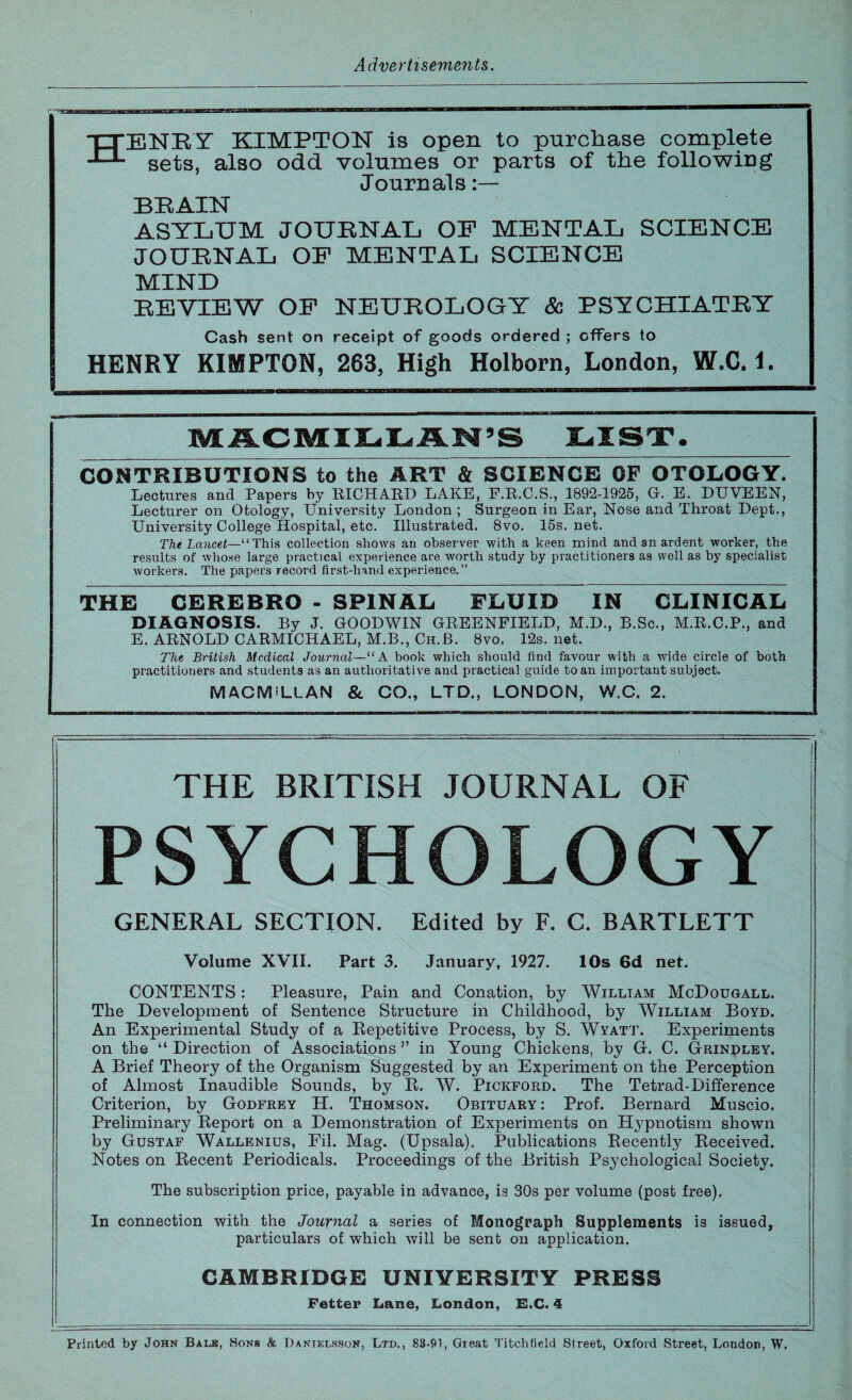 ■tTENEY KIMPTON is open to purchase complete J-L sets, also odd volumes or parts of the following Journals:— BRAIN ASYLUM JOURNAL OP MENTAL SCIENCE JOURNAL OF MENTAL SCIENCE MIND REVIEW OP NEUROLOGY & PSYCHIATRY Cash sent on receipt of goods ordered ; offers to HENRY KIMPTON, 263, High Holborn, London, W.C. i. LIST. CONTRIBUTIONS to the ART & SCIENCE OF OTOLOGY. Lectures and Papers by EICHABD LAKE, P.E.C.S., 1892-1925, G. E. D TWEEN, Lecturer on Otology, University London ; Surgeon in Ear, Nose and Throat Dept,, University College Hospital, etc. Illustrated. 8vo. 15s.net. The Lancet—“This collection shows an observer with a keen mind and an ardent worker, the results of whose large practical experience are worth study by practitioners as well as by specialist workers. The papers record first-hand experience.” THE CEREBRO - SPINAL FLUID IN CLINICAL DIAGNOSIS. By J. GOODWIN GREENFIELD, M.D., B.Sc., M.R.C.P., and E. ARNOLD CARMICHAEL, M.B., Ch.B. 8vo. 12s, net. The British Medical Journal—“ A book which should find favour with a wide circle of both practitioners and students as an authoritative aud practical guide to an important subject. MACMILLAN & CO., LTD., LONDON, W.C. 2. THE BRITISH JOURNAL OF PSYCHOLOGY GENERAL SECTION. Edited by F. C. BARTLETT Volume XVII. Part 3. January, 1927. 10s 6d net. CONTENTS: Pleasure, Pain and Conation, by William McDougall. The Development of Sentence Structure in Childhood, by William Boyd. An Experimental Study of a Repetitive Process, by S. Wyatt. Experiments on the “ Direction of Associations ” in Young Chickens, by G-. C. Grinpley. A Brief Theory of the Organism Suggested by an Experiment on the Perception of Almost Inaudible Sounds, by R. W. Pickford. The Tetrad-Difference Criterion, by Godfrey H. Thomson. Obituary : Prof. Bernard Muscio. Preliminary Report on a Demonstration of Experiments on Hypnotism shown by Gustaf Wallenius, Fil. Mag. (Upsala). Publications Recently Received. Notes on Recent Periodicals. Proceedings of the British Psychological Society. The subscription price, payable in advance, is 30s per volume (post free). In connection with the Journal a series of Monograph Supplements is issued, particulars of which will be sent on application. CAMBRIDGE UNIVERSITY PRESS Fetter Lane, London, E.C. 4 Printed by John Bale, Sons & Danielsson, Ltd., 83-91, Great Titehfield Street, Oxford Street, London, W.