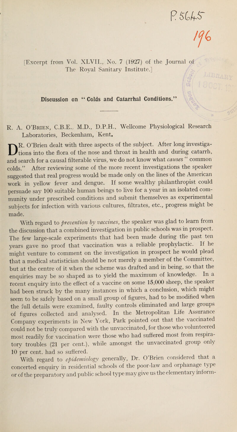p $«.$■ [Excerpt from Vol. XLVII., No. 7 (1927) of the Journal of The Royal Sanitary Institute.] Discussion on “ Colds and Catarrhal Conditions.” R. A. O’Brien, C.B.E., M.D., D.P.H., Wellcome Physiological Research Laboratories, Beckenham, Kent. DR. O’Brien dealt with three aspects of the subject. After long investiga¬ tions into the flora of the nose and throat in health and during catarrh, and search for a causal filterable virus, we do not know what causes “ common colds.” After reviewing some of the more recent investigations the speaker suggested that real progress would be made only on the lines of the American work in yellow fever and dengue. If some wealthy philanthropist could persuade say 100 suitable human beings to live for a year in an isolated com¬ munity under prescribed conditions and submit themselves as experimental subjects for infection with various cultures, filtrates, etc., progress might be made. With regard to prevention by vaccines, the speaker was glad to learn from the discussion that a combined investigation in public schools was in prospect. The few large-scale experiments that had been made during the past ten years gave no proof that vaccination was a reliable prophylactic. If he might venture to comment on the investigation in prospect he would plead that a medical statistician should be not merely a member of the Committee, but at the centre of it when the scheme was drafted and in being, so that the enquiries may be so shaped as to yield the maximum of knowledge. In a recent enquiry into the effect of a vaccine on some 15,000 sheep, the speaker had been struck by the many instances in which a conclusion, which might seem to be safely based on a small group of figures, had to be modified when the full details were examined, faulty controls eliminated and large groups of figures collected and analysed. In the Metropolitan Life Assurance Company experiments in New York, Park pointed out that the vaccinated could not be truly compared with the unvaccinated, for those who volunteered most readily for vaccination were those who had suffered most fiom respira- torv troubles (21 per cent.), while amongst the unvaccinated gioup only 10 per cent, had so suffered. With regard to epidemiology generally, Dr. O’Brien considered that a concerted enquiry in residential schools of the poor-law and orphanage type or of the preparatory and public school type may give us the elementary infoi in