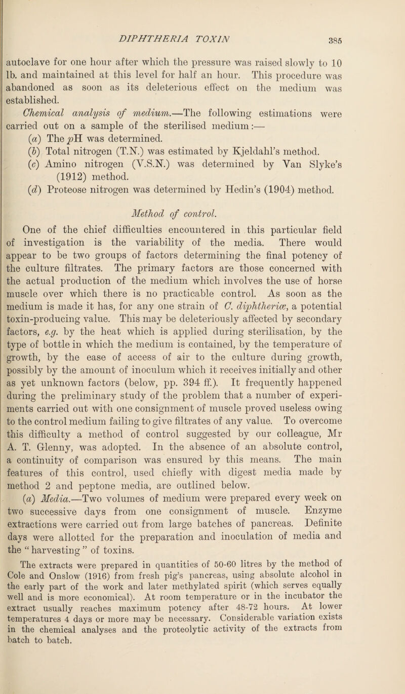 i autoclave for one hour after which the pressure was raised slowly to 10 lb. and maintained at this level for half an hour. This procedure was abandoned as soon as its deleterious effect on the medium was established. Chemical analysis of medium.—The following estimations were carried out on a sample of the sterilised medium:— (a) They?H was determined. (b) Total nitrogen (T.N.) was estimated by Kjeldahl’s method. (c) Amino nitrogen (Y.S.N.) was determined by Van Slvke’s (1912) method. (d) Proteose nitrogen was determined by Hedin’s (1904) method. Method of control. One of the chief difficulties encountered in this particular field of investigation is the variability of the media. There would appear to be two groups of factors determining the final potency of the culture filtrates. The primary factors are those concerned with the actual production of the medium which involves the use of horse muscle over which there is no practicable control. As soon as the medium is made it has, for any one strain of C. diphtheriag, a potential toxin-producing value. This may be deleteriously affected by secondary factors, e.g. by the heat which is applied during sterilisation, by the type of bottle in which the medium is contained, by the temperature of growth, by the ease of access of air to the culture during growth, possibly by the amount of inoculum which it receives initially and other as yet unknown factors (below, pp. 394 ff.). It frequently happened during the preliminary study of the problem that a number of experi¬ ments carried out with one consignment of muscle proved useless owing to the control medium failing to give filtrates of any value. To overcome this difficulty a method of control suggested by our colleague, Mr A. T. Grlenny, was adopted. In the absence of an absolute control, a continuity of comparison was ensured by this means. The main features of this control, used chiefly with digest media made by method 2 and peptone media, are outlined below. (a) Media.—Two volumes of medium were prepared every week on two successive days from one consignment of muscle. Enzyme extractions were carried out from large batches of pancreas. Definite days were allotted for the preparation and inoculation of media and the “ harvesting ” of toxins. The extracts were prepared in quantities of 50-60 litres by the method of Cole and Onslow (1916) from fresh pig’s pancreas, using absolute alcohol in the early part of the work and later methylated spirit (which serves equally well and is more economical). At room temperature or in the incubator the extract usually reaches maximum potency after 48-72 hours. At lower temperatures 4 days or more may be necessary. Considerable variation exists in the chemical analyses and the proteolytic activity of the extracts from batch to batch.