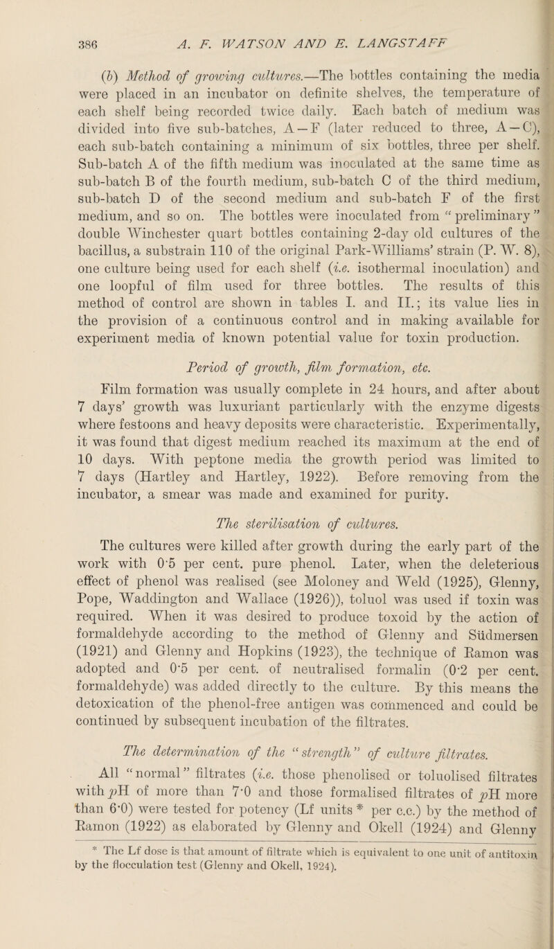 (b) Method of growing cultures.—The bottles containing the media were placed in an incubator on definite shelves, the temperature of each shelf being recorded twice daily. Each batch of medium was divided into five sub-batches, A —F (later reduced to three, A —0), each sub-batch containing a minimum of six bottles, three per shelf. Sub-batch A of the fifth medium was inoculated at the same time as sub-batch B of the fourth medium, sub-batch C of the third medium, sub-batch D of the second medium and sub-batch F of the first medium, and so on. The bottles were inoculated from “ preliminary ” double Winchester quart bottles containing 2-day old cultures of the bacillus, a substrain 110 of the original Park-Williams’ strain (P. W. 8), one culture being used for each shelf (i.e. isothermal inoculation) and one loopful of film used for three bottles. The results of this method of control are shown in tables I. and II.; its value lies in the provision of a continuous control and in making available for experiment media of known potential value for toxin production. Period of growth, film formation, etc. Film formation was usually complete in 24 hours, and after about 7 days’ growth was luxuriant particularly with the enzyme digests where festoons and heavy deposits were characteristic. Experimentally, it was found that digest medium reached its maximum at the end of 10 days. With peptone media the growth period was limited to 7 days (Hartley and Hartley, 1922). Before removing from the incubator, a smear was made and examined for purity. The sterilisation of cultures. The cultures were killed after growth during the early part of the work with 0'5 per cent, pure phenol. Later, when the deleterious effect of phenol was realised (see Moloney and Weld (1925), Glenny, Pope, Waddington and Wallace (1926)), toluol was used if toxin was required. When it was desired to produce toxoid by the action of formaldehyde according to the method of Glenny and Sudmersen (1921) and Glenny and Hopkins (1923), the technique of Eamon was adopted and 0*5 per cent, of neutralised formalin (0*2 per cent, formaldehyde) was added directly to the culture. By this means the detoxication of the phenol-free antigen was commenced and could be continued by subsequent incubation of the filtrates. The determination of the “ strength ” of culture filtrates. All “normal” filtrates (i.e. those phenolised or toluolised filtrates with pll of more than 7*0 and those formalised filtrates of pR more than 6‘0) were tested for potency (Lf units * per c.c.) by the method of Eamon (1922) as elaborated by Glenny and Okell (1924) and Glenny * The Lf dose is that amount of filtrate which is equivalent to one unit of antitoxin by the flocculation test (Glenny and Okell, 1924).