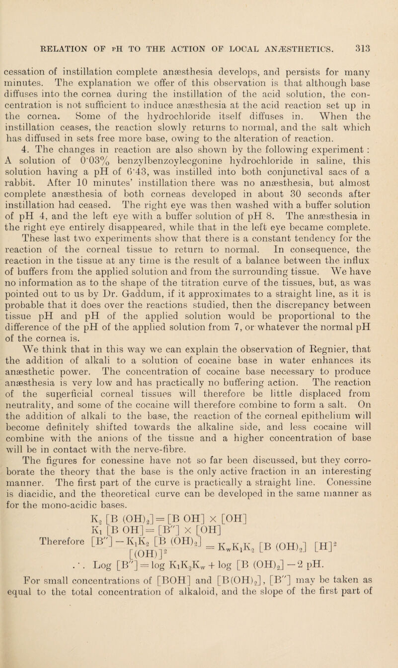 cessation of instillation complete anaesthesia develops, and persists for many minutes. The explanation we offer of this observation is that although base diffuses into the cornea during the instillation of the acid solution, the con¬ centration is not sufficient to induce anaesthesia at the acid reaction set up in the cornea. Some of the hydrochloride itself diffuses in. When the instillation ceases, the reaction slowly returns to normal, and the salt which has diffused in sets free more base, owing to the alteration of reaction. 4. The changes in reaction are also shown by the following experiment : A solution of O'03% benzylbenzoylecgonine hydrochloride in saline, this solution having a pH of 6*43, w7as instilled into both conjunctival sacs of a rabbit. After 10 minutes’ instillation there was no anaesthesia, but almost complete anaesthesia of both corneas developed in about 30 seconds after instillation had ceased. The right eye was then washed with a buffer solution of pH 4, and the left eye with a buffer solution of pH 8. The anaesthesia in the right eye entirely disappeared, while that in the left eye became complete. These last two experiments show that there is a constant tendency for the reaction of the corneal tissue to return to normal. In consequence, the reaction in the tissue at any time is the result of a balance between the influx of buffers from the applied solution and from the surrounding tissue. We have no information as to the shape of the titration curve of the tissues, but, as was pointed out to us by Dr. Gaddum, if it approximates to a straight line, as it is probable that it does over the reactions studied, then the discrepancy between tissue pH and pH of the applied solution would be proportional to the difference of the pH of the applied solution from 7, or whatever the normal pH of the cornea is. We think that in this way we can explain the observation of Regnier, that the addition of alkali to a solution of cocaine base in water enhances its anaesthetic power. The concentration of cocaine base necessary to produce anaesthesia is very low and has practically no buffering action. The reaction of the superficial corneal tissues will therefore be little displaced from neutrality, and some of the cocaine will therefore combine to form a salt. On the addition of alkali to the base, the reaction of the corneal epithelium will become definitely shifted towards the alkaline side, and less cocaine will combine with the anions of the tissue and a higher concentration of base will be in contact with the nerve-fibre. The figures for conessine have not so far been discussed, but they corro¬ borate the theory that the base is the only active fraction in an interesting manner. The first part of the curve is practically a straight line. Conessine is diacidic, and the theoretical curve can be developed in the same manner as for the mono-acidic bases. K0 [B (OH).-,] = [B OH] X [OH] [B OH] - [B] X [OH] Therefore [B] - [B (OH),] = [B (0H) j [H]» [(OH) J ~ . '. Log [B] = log KiK2Kw + log [B (OH)J -2 pH. For small concentrations of [BOH] and [B(OH)2], [B] may be taken as equal to the total concentration of alkaloid, and the slope of the first part of