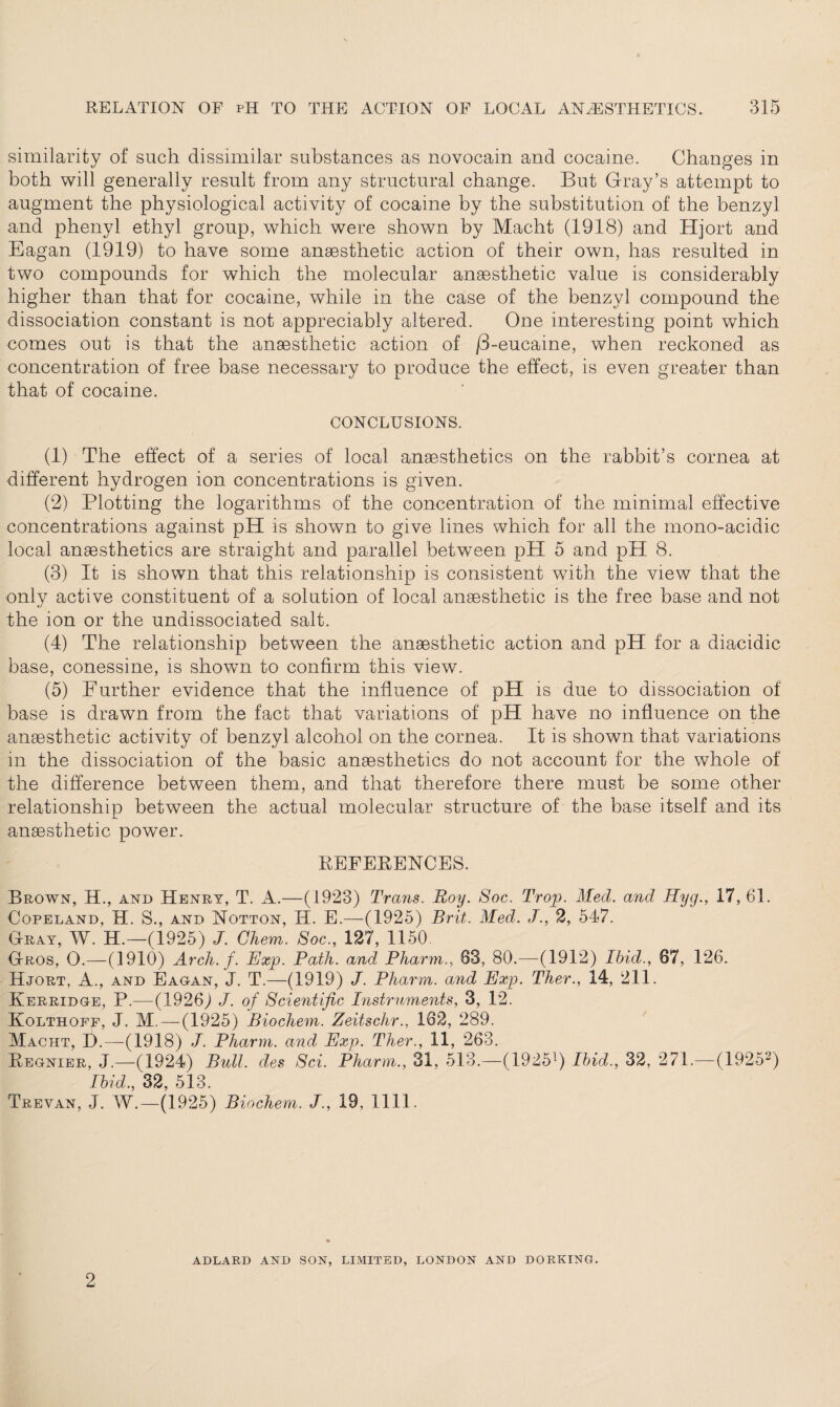 similarity of such dissimilar substances as novocain and cocaine. Changes in both will generally result from any structural change. But Gray’s attempt to augment the physiological activity of cocaine by the substitution of the benzyl and phenyl ethyl group, which were shown by Macht (1918) and Hjort and Eagan (1919) to have some anaesthetic action of their own, has resulted in two compounds for which the molecular anaesthetic value is considerably higher than that for cocaine, while in the case of the benzyl compound the dissociation constant is not appreciably altered. One interesting point which comes out is that the anaesthetic action of /3-eucaine, when reckoned as concentration of free base necessary to produce the effect, is even greater than that of cocaine. CONCLUSIONS. (1) The effect of a series of local anaesthetics on the rabbit’s cornea at different hydrogen ion concentrations is given. (2) Plotting the logarithms of the concentration of the minimal effective concentrations against pH is shown to give lines which for all the mono-acidic local anaesthetics are straight and parallel between pH 5 and pH 8. (3) It is shown that this relationship is consistent with the view that the only active constituent of a solution of local anaesthetic is the free base and not the ion or the undissociated salt. (4) The relationship between the anaesthetic action and pH for a diacidic base, conessine, is shown to confirm this view. (5) Further evidence that the influence of pH is due to dissociation of base is drawn from the fact that variations of pH have no influence on the anaesthetic activity of benzyl alcohol on the cornea. It is shown that variations in the dissociation of the basic anaesthetics do not account for the whole of the difference between them, and that therefore there must be some other relationship between the actual molecular structure of the base itself and its anaesthetic powTer. REFERENCES. Brown, H., and Henry, T. A.—(1923) Trans. Roy. Soc. Trop. Med. and Hyg., 17, 61. Copeland, H. S., and Notton, IT. E.—(1925) Brit. Med. J., 2, 547. Gray, W. H.—(1925) J. Ghem. Soc., 127, 1150. Gros, 0.—(1910) Arch. f. Exp. Path, and Pharm., 03, 80.—-(1912) Ibid., 87, 126. Hjort, A., and Eagan, J. T.—(1919) J. Pharm. and Exp. Ther., 14, 211. ITerridge, P.—(1926) J. of Scientific Instruments, 3, 12. Kolthoff, J. M. — (1925) Biochem. Zeitschr., 182, 289. Macht, D.—(1918) J. Pharm. and Exp. Ther., 11, 263. Regnier, J.—(1924) Bull, des Sci. Pharm., 31, 513.—(19251) Ibid., 32, 271.—(19252) Ibid., 32, 513. Trevan, J. W.—(1925) Biochem. J., 19, 1111. ADLARD AND SON, LIMITED, LONDON AND DORKING. 2