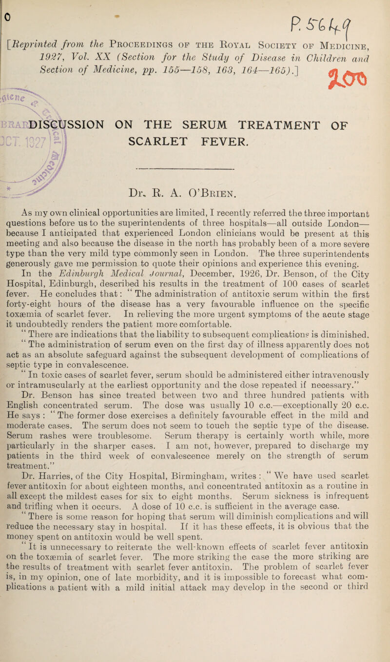 0 [Reprinted from the Proceedings of the Royal Society of Medicine, 1927, Vol. XX (Section for the Study of Disease in Children and Section of Medicine, pp. 155—158, 168, 161—165)7] enevx DISCUSSION ON THE SERUM TREATMENT OF SCARLET FEVER. / ft,is £ - —^ Dr. R. A. O’Brien. As my own clinical opportunities are limited, I recently referred the three important questions before us to the superintendents of three hospitals—all outside London— because I anticipated that experienced London clinicians would be present at this meeting and also because the disease in the north has probably been of a more severe type than the very mild type commonly seen in London. The three superintendents generously gave me permission to quote their opinions and experience this evening. In the Edinburgh Medical Journal, December, 1926, Dr. Benson, of the City Hospital, Edinburgh, described his results in the treatment of 100 cases of scarlet fever. He concludes that: “ The administration of antitoxic serum within the first forty-eight hours of the disease has a very favourable influence on the specific toxaemia of scarlet fever. In relieving the more urgent symptoms of the acute stage it undoubtedly renders the patient more comfortable. ‘ There are indications that the liability to subsequent complications is diminished, ‘ The administration of serum even on the first day of illness apparently does not act as an absolute safeguard against the subsequent development of complications of septic type in convalescence. “ In toxic cases of scarlet fever, serum should be administered either intravenously or intramuscularly at the earliest opportunity and the dose repeated if necessary.” Dr. Benson has since treated between two and three hundred patients with English concentrated serum. The dose was usually 10 c.c.—exceptionally 20 c.c. He says : ‘'The former dose exercises a definitely favourable effect in the mild and moderate cases. The serum does not seem to touch the septic type of the disease. Serum rashes were troublesome. Serum therapy is certainly worth while, more particularly in the sharper cases. I am not, however, prepared to discharge my patients in the third week of convalescence merely on the strength of serum treatment.” Dr. Harries, of the City Hospital, Birmingham, writes : “ We have used scarlet fever antitoxin for about eighteen months, and concentrated antitoxin as a routine in all except the mildest cases for six to eight months. Serum sickness is infrequent and trifling when it occurs. A dose of 10 c.c. is sufficient in the average case. “ There is some reason for hoping that serum will diminish complications and will reduce the necessary stay in hospital. If it has these effects, it is obvious that the money spent on antitoxin would be well spent. It is unnecessary to reiterate the well-known effects of scarlet fever antitoxin on the toxaemia of scarlet fever. The more striking the case the more striking are the results of treatment with scarlet fever antitoxin. The problem of scarlet fever is, in my opinion, one of late morbidity, and it is impossible to forecast what com¬ plications a patient with a mild initial attack may develop in the second or third