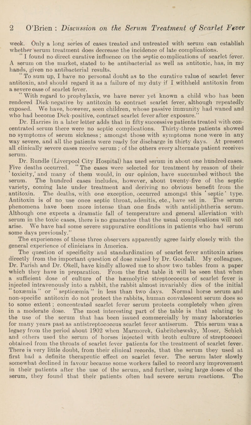 week. Only a long series of cases treated and untreated with serum can establish whether‘serum treatment does decrease the incidence of late complications. “ I found no direct curative influence on the septic complications of scarlet fever. A serum on the market, stated to be antibacterial as well as antitoxic, has, in my hands, given no antibacterial results. “ To sum up, I have no personal doubt as to the curative value of scarlet fever antitoxin, and should regard it as a failure of my duty if I withheld antitoxin from a severe case of scarlet fever. ‘ With regard to prophylaxis, we have never yet known a child who has been rendered Dick-negative by antitoxin to contract scarlet fever, although repeatedly exposed. We have, however, seen children, whose passive immunity had waned and who had become Dick-positive, contract scarlet fever after exposure.” Dr. Harries in a later letter adds that in fifty successive patients treated with con¬ centrated serum there were no septic complications. Thirty-three patients showed no symptoms of serum sickness; amongst those with symptoms none were in any way severe, and all the patients were ready for discharge in thirty days. At present all clinically severe cases receive serum ; of the others every alternate patient receives serum. Dr. Bundle (Liverpool City Hospital) has used serum in about one hundred cases. Five deaths occurred. “ The cases were selected for treatment by reason of their toxicity,’ and many of them would, in our opinion, have succumbed without the serum. The hundred cases includes, however, about twenty-five of the septic variety, coming late under treatment and deriving no obvious benefit from the antitoxin. The deaths, with one exception, occurred amongst this ‘ septic ’ type. Antitoxin is of no use once septic throat, adenitis, etc., have set in. The serum phenomena have been more intense than one finds with antidiphtheria serum. Although one expects a dramatic fall of temperature and general alleviation with serum in the toxic cases, there is no guarantee that the usual complications will not arise. We have had some severe suppurative conditions in patients who had serum some days previously.” The experiences of these three observers apparently agree fairly closely with the general experience of clinicians in America. The question of specificity and standardization of scarlet fever antitoxin arises directly from the important question of dose raised by Dr. Goodall. My colleagues, Dr. Parish and Dr. Okell, have kindly allowed me to show two tables from a paper which they have in preparation. From the first table it will be seen that when a sufficient dose of culture of the haemolytic streptococcus of scarlet fever is injected intravenously into a rabbit, the rabbit almost invariably dies of the initial toxaemia” or “septicaemia” in less than two days. Normal horse serum and non-specific antitoxin do not protect the rabbits, human convalescent serum does so to some extent ; concentrated scarlet fever serum protects completely when given in a moderate dose. The most interesting part of the table is that relating to the use of the serum that has been issued commercially by many laboratories for many years past as antistreptococcus scarlet fever antiserum. This serum was a legacy from the period about 1902 when Marmorek, Gabritchewsky, Moser, Schick and others used the serum of horses injected with broth culture of streptococci obtained from the throats of scarlet fever patients for the treatment of scarlet fever. There is very little doubt, from their clinical records, that the serum they used at first had a definite therapeutic effect on scarlet fever. The serum later slowly somewhat declined in favour because some workers failed to record any improvement in their patients after the use of the serum, and further, using large doses of the serum, they found that their patients often had severe serum reactions. The