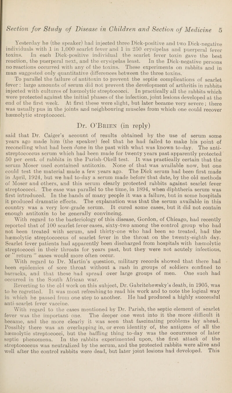 Yesterday he (the speaker) had injected three Dick-positive and two Dick-negative individuals with 1 in 1,000 scarlet fever and 1 in 250 erysipelas and puerperal fever toxins. In each Dick-positive individual the scarlet fever toxin gave the best reaction, the puerperal next, and the erysipelas least. In the Dick-negative persons no reactions occurred with any of the toxins. These experiments on rabbits and in man suggested only quantitative differences between the three toxins. To parallel the failure of antitoxin to prevent the septic complications of scarlet fever : large amounts of serum did not prevent the development of arthritis in rabbits injected with cultures of haemolytic streptococci. In practically all the rabbits which were protected against the initial phases of the infection, joint lesions developed at the end of the first week. At first these were slight, hut later became very severe; there was usually pus in the joints and neighbouring muscles from which one could recover haemolytic streptococci. Dr. O’Brien (in reply) said that Dr. Caiger’s account of results obtained by the use of serum some years ago made him (the speaker) feel that he had failed to make his point of reconciling what had been done in the past with w7hat w^as known to-day. The anti¬ streptococcus serum which had been made for twenty years past apparently protected 50 per cent, of rabbits in the Parish-Okell test. It was practically certain that the serum Moser used contained antitoxin. None of that wras available now, but one could test the material made a few years ago. The Dick serum had been first made in April, 1924, but we had to-day a serum made before that date, by the old methods of Moser and others, and this serum clearly protected rabbits against scarlet fever streptococci. The case was parallel to the time, in 1894, when diphtheria serum was first introduced. In the hands of many people it was a failure, but in some hospitals it produced dramatic effects. The explanation was that the serum available in this country was a very low-grade serum. It cured some cases, but it did not contain enough antitoxin to be generally convincing. With regard to the bacteriology of this disease, Gordon, of Chicago, had recently reported that of 100 scarlet fever cases, sixty-two among the control group who had not been treated with serum, and thirty-one who had been so treated, had the haemolytic streptococcus of scarlet fever in the throat on the twenty-eighth day. Scarlet fever patients had apparently been discharged from hospitals with haemolytic streptococci in their throats for years past, but they were not acutely infectious, or ‘ return ” cases would more often occur. With regard to Dr. Alartin’s question, military records showed that there had been epidemics of sore throat without a rash in groups of soldiers confined to barracks, and that these had spread over large groups of men. One such had occurred in the South African war. Pieverting to the old work on this subject, Dr. Gabritchewsky’s death, in 1905, was to be regretted. It was most refreshing to read his work and to note the logical way in which he passed from one step to another. He had produced a highly successful anti-scarlet fever vaccine. With regard to the cases mentioned by Dr. Parish, the septic element of scarlet fever was the important one. The deeper one went into it the more difficult it became, and the more clearly it was seen that fascinating problems lay ahead. Possibly there was an overlapping in, or even identity of, the antigens of all the haemolytic streptococci, but the baffling thing to-day was the occurrence of later septic phenomena. In the rabbits experimented upon, the first attack of the streptococcus was neutralized by the serum, and the protected rabbits were alive and well after the control rabbits were dead, but later joint lesions had developed. This