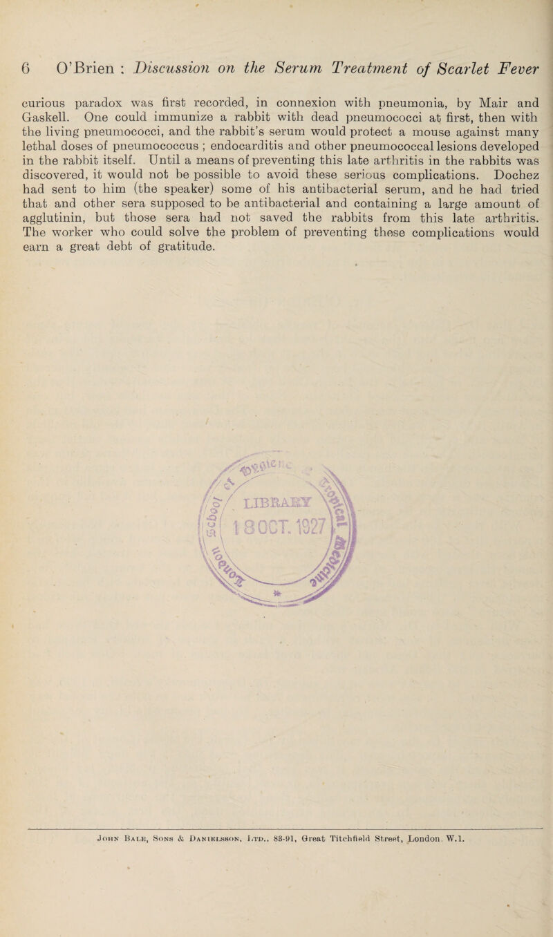curious paradox was first recorded, in connexion with pneumonia, by Mair and Gaskell. One could immunize a rabbit with dead pneumococci at first, then with the living pneumococci, and the rabbit’s serum would protect a mouse against many lethal doses of pneumococcus ; endocarditis and other pneumococcal lesions developed in the rabbit itself. Until a means of preventing this late arthritis in the rabbits was discovered, it would not be possible to avoid these serious complications. Dochez had sent to him (the speaker) some of his antibacterial serum, and he had tried that and other sera supposed to be antibacterial and containing a large amount of agglutinin, but those sera had not saved the rabbits from this late arthritis. The worker who could solve the problem of preventing these complications would earn a great debt of gratitude. John Bade, Sons & Danielsson, Ltd.. 83-91, Great Titchfield Street, London. W.l.