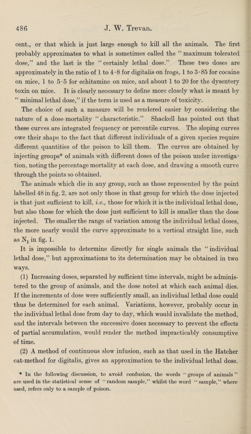 cent., or that which is just large enough to kill all the animals. The first probably approximates to what is sometimes called the ££ maximum tolerated dose,” and the last is the ££ certainly lethal dose.” These two doses are approximately in the ratio of 1 to 4-8 for digitalis on frogs, 1 to 3*85 for cocaine on mice, 1 to 5-5 for echitamine on mice, and about 1 to 20 for the dysentery toxin on mice. It is clearly necessary to define more closely what is meant by ££ minimal lethal dose,” if the term is used as a measure of toxicity. The choice of such a measure will be rendered easier by considering the nature of a dose mortality ££ characteristic.” Shackell has pointed out that these curves are integrated frequency or percentile curves. The sloping curves owe their shape to the fact that different individuals of a given species require different quantities of the poison to kill them. The curves are obtained by injecting groups* of animals with different doses of the poison under investiga¬ tion, noting the percentage mortality at each dose, and drawing a smooth curve through the points so obtained. The animals which die in any group, such as those represented by the point labelled 48 in fig. 2, are not only those in that group for which the dose injected is that just sufficient to kill, i.e., those for which it is the individual lethal dose, but also those for which the dose just sufficient to kill is smaller than the dose injected. The smaller the range of variation among the individual lethal doses, the more nearly would the curve approximate to a vertical straight line, such as in fig. 1. It is impossible to determine directly for single animals the ££ individual lethal dose,” but approximations to its determination may be obtained in two ways. (1) Increasing doses, separated by sufficient time intervals, might be adminis¬ tered to the group of animals, and the dose noted at which each animal dies. If the increments of dose were sufficiently small, an individual lethal dose could thus be determined for each animal. Variations, however, probably occur in the individual lethal dose from day to day, which would invalidate the method, and the intervals between the successive doses necessary to prevent the effects of partial accumulation, would render the method impracticably consumptive of time. (2) A method of continuous slow infusion, such as that used in the Hatcher cat-method for digitalis, gives an approximation to the individual lethal dose. * In the following discussion, to avoid confusion, the words “groups of animals” are used in the statistical sense of “ random sample,” whilst the word “ sample,” where used, refers only to a sample of poison.