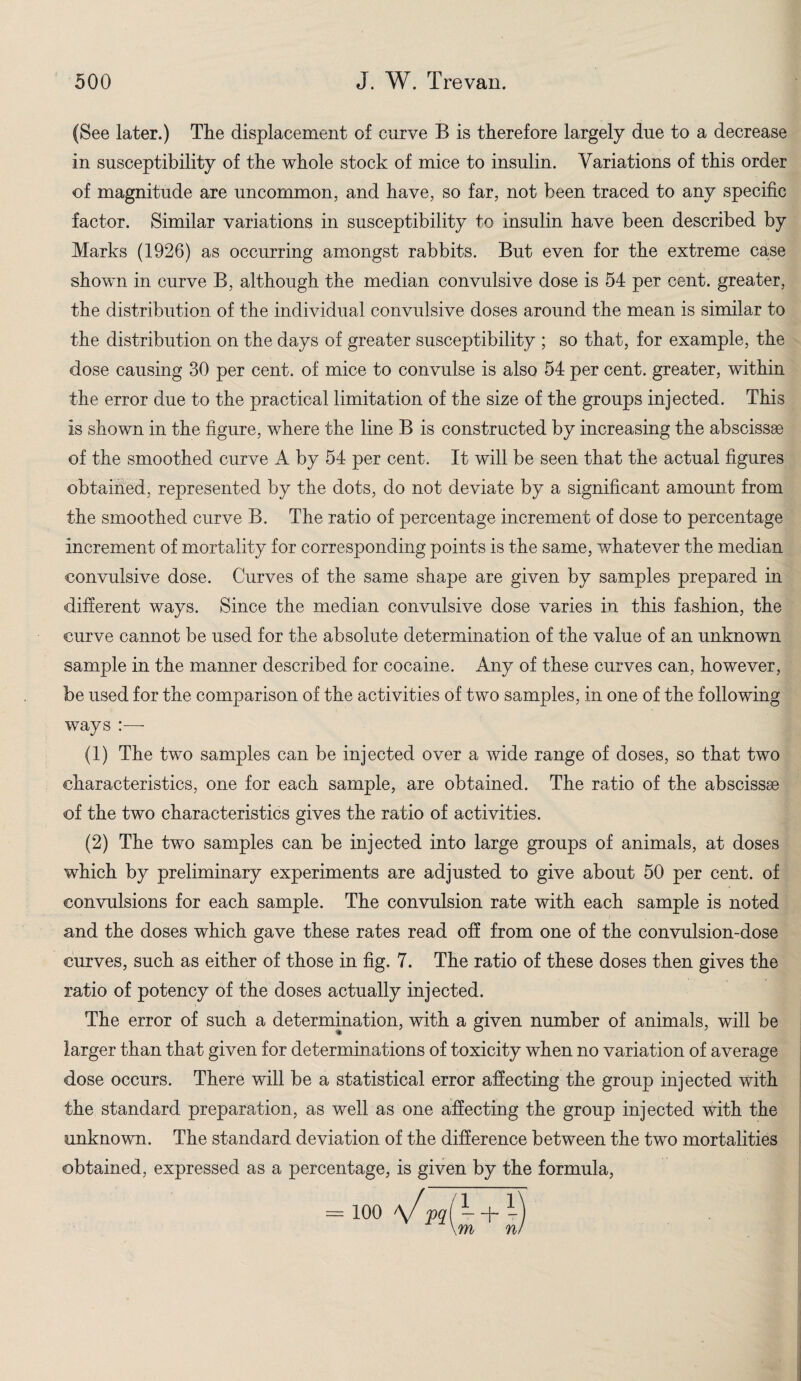 (See later.) The displacement of curve B is therefore largely due to a decrease in susceptibility of the whole stock of mice to insulin. Variations of this order of magnitude are uncommon, and have, so far, not been traced to any specific factor. Similar variations in susceptibility to insulin have been described by Marks (1926) as occurring amongst rabbits. But even for the extreme case shown in curve B, although the median convulsive dose is 54 per cent, greater, the distribution of the individual convulsive doses around the mean is similar to the distribution on the days of greater susceptibility ; so that, for example, the dose causing 30 per cent, of mice to convulse is also 54 per cent, greater, within the error due to the practical limitation of the size of the groups injected. This is shown in the figure, where the line B is constructed by increasing the abscissae of the smoothed curve A by 54 per cent. It will be seen that the actual figures obtained, represented by the dots, do not deviate by a significant amount from the smoothed curve B. The ratio of percentage increment of dose to percentage increment of mortality for corresponding points is the same, whatever the median convulsive dose. Curves of the same shape are given by samples prepared in different ways. Since the median convulsive dose varies in this fashion, the curve cannot be used for the absolute determination of the value of an unknown sample in the manner described for cocaine. Any of these curves can, however, be used for the comparison of the activities of two samples, in one of the following ways |—- (1) The two samples can be injected over a wide range of doses, so that two characteristics, one for each sample, are obtained. The ratio of the abscissae of the two characteristics gives the ratio of activities. (2) The two samples can be injected into large groups of animals, at doses which by preliminary experiments are adjusted to give about 50 per cent, of convulsions for each sample. The convulsion rate with each sample is noted and the doses which gave these rates read off from one of the convulsion-dose curves, such as either of those in fig. 7. The ratio of these doses then gives the ratio of potency of the doses actually injected. The error of such a determination, with a given number of animals, will be larger than that given for determinations of toxicity when no variation of average dose occurs. There will be a statistical error affecting the group injected with the standard preparation, as well as one affecting the group injected with the unknown. The standard deviation of the difference between the two mortalities obtained, expressed as a percentage, is given by the formula, = 100 AJ pal - + \m n!