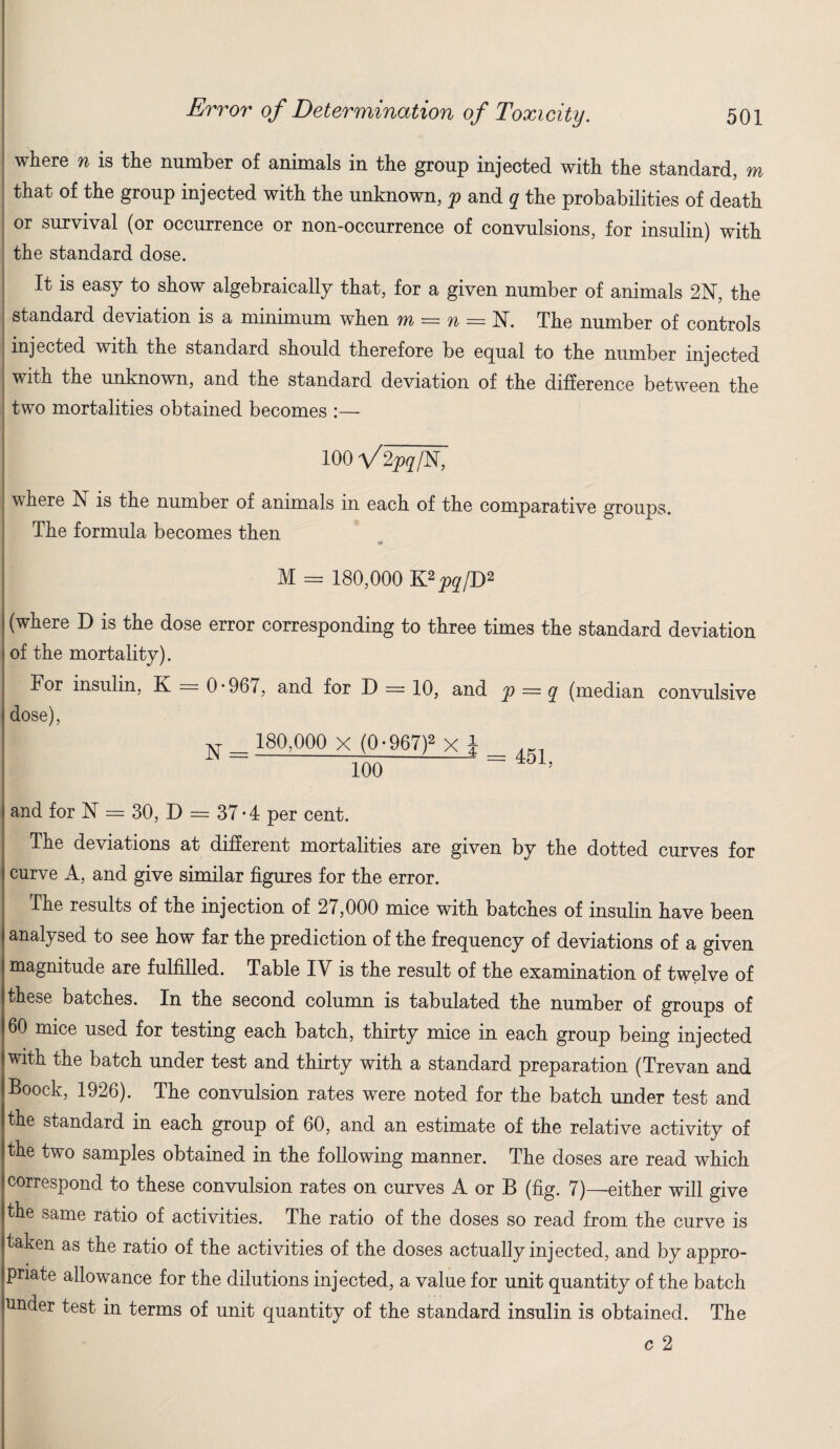 where n is the number of animals in the group injected with the standard, m that of the group injected with the unknown, p and q the probabilities of death or survival (or occurrence or non-occurrence of convulsions, for insulin) with the standard dose. It is easy to show algebraically that, for a given number of animals 2N, the standard deviation is a minimum when m = u = 17. The number of controls injected with the standard should therefore be equal to the number injected with the unknown, and the standard deviation of the difference between the two mortalities obtained becomes :—- 100 VZpqW, where N is the number of animals in each of the comparative groups. The formula becomes then « M = 180,000 K2pq[B2 | (where D is the dose error corresponding to three times the standard deviation of the mortality). For insulin, K = 0*967, and for D = 10, and p = q (median convulsive dose), >T_ 180,000 x (0-967F xd 100 and for N = 30, D = 37*4 per cent. The deviations at different mortalities are given by the dotted curves for curve A, and give similar figures for the error. -The results of the injection of 27,000 mice with batches of insulin have been analysed to see how far the prediction of the frequency of deviations of a given magnitude are fulfilled. Table IV is the result of the examination of twelve of these batches. In the second column is tabulated the number of groups of 60 mice used for testing each batch, thirty mice in each group being injected with the batch under test and thirty with a standard preparation (Trevan and Boock, 1926). The convulsion rates were noted for the batch under test and the standard in each group of 60, and an estimate of the relative activity of the two samples obtained in the following manner. The doses are read which correspond to these convulsion rates on curves A or B (fig. 7)—either will give the same ratio of activities. The ratio of the doses so read from the curve is taken as the ratio of the activities of the doses actually injected, and by appro¬ priate allowance for the dilutions injected, a value for unit quantity of the batch under test in terms of unit quantity of the standard insulin is obtained. The