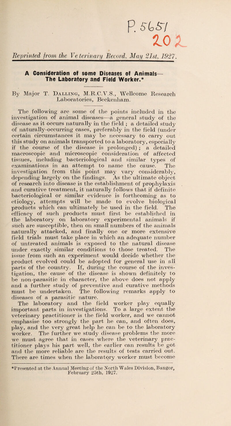 P. 6'tSV 2.0 X. Reprinted from the Ye ter inary Record, May 21st, 1927. A Consideration of some Diseases of Animals— The Laboratory and Field Worker.* By Major T. Dalling, M.R.C.V.S., Wellcome Research Laboratories, Beckenham. The following are some of the points included in the investigation of animal diseases—a general study of the disease as it occurs naturally in the field ; a detailed study of naturally-occurring cases, preferably in the field (under certain circumstances it may be necessary to carry out this study on animals transported to a laboratory, especially if the course of the disease is prolonged) ; a detailed macroscopic and microscopic consideration of affected tissues, including bacteriological and similar types of examinations in an attempt to name the cause. The investigation from this point may vary considerably, depending largely on the findings. As the ultimate object of research into disease is the establishment of prophylaxis and curative treatment, it naturally follows that if definite bacteriological or similar evidence is forthcoming as to etiology, attempts will be made to evolve biological products which can ultimately be used in the field. The efficacy of such products must first be established in the laboratory on laboratory experimental animals if such are susceptible, then on small numbers of the animals naturally attacked, and finally one or more extensive field trials must take place in which an adequate number of untreated animals is exposed to the natural disease under exactly similar conditions to those treated. The issue from such an experiment would decide whether the product evolved could be adopted for general use in all parts of the country. If, during the course of the inves¬ tigation, the cause of the disease is shown definitely to be non-parasitic in character, the above does not apply and a further study of preventive and curative methods must be undertaken. The following remarks apply to diseases of a parasitic nature. The laboratory and the field worker play equally important parts in investigations. To a large extent the veterinary practitioner is the field worker, and we cannot emphasise too strongly the part he can, and often does, play, and the very great help he can be to the laboratory worker. The further we study disease problems the more we must agree that in cases where the veterinary prac¬ titioner plays his part well, the earlier can results be got and the more reliable are the results of tests carried out. There are times when the laboratory worker must become *Presented at the Annual Meeting of the North Wales Division, Bangor, February 25th, 1927.