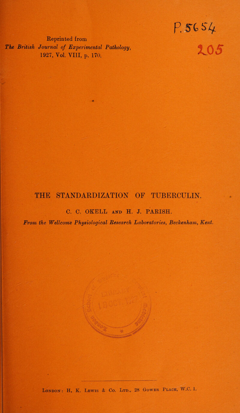 ■ Reprinted from The British Journal of Experimental Pathology, 1927, Yol. VIII, p. 170. P. St Slf. JL05 THE STANDARDIZATION OF TUBERCULIN. C. C. OKELL AND H. J. PARISH. From the Wellcome Physiological Research Laboratories, Beckenham, Kent. London : H. K. Lewis & Co. Ltd., 28 Gower Place, W.C. 1.