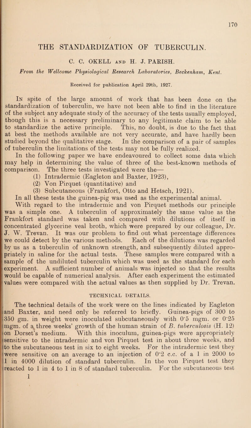 THE STANDARDIZATION OF TUBERCULIN. C. C. OKELL and H. J. PARISH. From the Wellcome Physiological Research Laboratories, Beckenham, Kent. Received for publication April 29th, 1927. In spite of the large amount of work that has been done on the standardization of tuberculin, we have not been able to find in the literature of the subject any adequate study of the accuracy of the tests usually employed, though this is a necessary preliminary to any legitimate claim to be able to standardize the active principle. This, no doubt, is due to the fact that at best the methods available are not very accurate, and have hardly been studied beyond the qualitative stage. In the comparison of a pair of samples of tuberculin the limitations of the tests may not be fully realized. In the following paper we have endeavoured to collect some data which may help in determining the value of three of the best-known methods of comparison. The three tests investigated were the— (1) Intradermic (Eagleton and Baxter, 1923), (2) Yon Pirquet (quantitative) and (3) Subcutaneous (Frankfort, Otto and Hetsch, 1921). In all these tests the guinea-pig was used as the experimental animal. With regard to the intradermic and von Pirquet methods our principle was a simple one. A tuberculin of approximately the same value as the Frankfort standard was taken and compared with dilutions of itself in concentrated glycerine veal broth, which were prepared by our colleague, Dr. J. W. Trevan. It was our problem to find out what percentage differences we could detect by the various methods. Each of the dilutions was regarded by us as a tuberculin of unknown strength, and subsequently diluted appro¬ priately in saline for the actual tests. These samples were compared with a sample of the undiluted tuberculin which was used as the standard for each experiment. A sufficient number of animals was injected so that the results would be capable of numerical analysis. After each experiment the estimated values were compared with the actual values as then supplied by Dr. Trevan. TECHNICAL DETAILS. The technical details of the work were on the lines indicated by Eagleton and Baxter, and need only be referred to briefly. Guinea-pigs of 300 to 350 gm. in weight were inoculated subcutaneously with 0‘5 mgm. or 0‘25 mgm. of a three weeks’ growth of the human strain of B. tuberculosis (H. 12) on Dorset’s medium. With this inoculum, guinea-pigs were appropriately sensitive to the intradermic and von Pirquet test in about three weeks, and ito the subcutaneous test in six to eight weeks. For the intradermic test they were sensitive on an average to an injection of 0*2 c.c. of a 1 in 2000 to 1 in 4000 dilution of standard tuberculin. In the von Pirquet test they reacted to 1 in 4 to 1 in 8 of standard tuberculin. For the subcutaneous test i 1