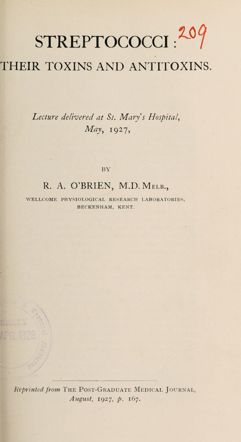 STREPTOCOCCI THEIR TOXINS AND ANTITOXINS. Lecture delivered at St. Marys Hospital, May, 1927, BY R. A. O’BRIEN, M.D.Melb., WELLCOME PHYSIOLOGICAL RESEARCH LABORATORIES, BECKENHAM, KENT. Reprinted from. The Post-Graduate Medical Journal, August, 1927, p. 167.