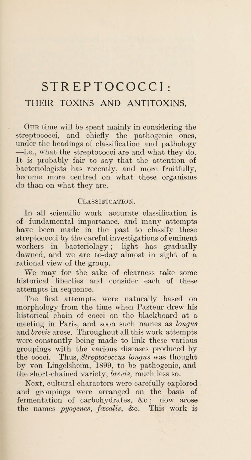 THEIR TOXINS AND ANTITOXINS. Our time will be spent mainly in considering the streptococci, and chiefly the pathogenic ones, under the headings of classification and pathology —i.e., what the streptococci are and what they do. It is probably fair to say that the attention of bacteriologists has recently, and more fruitfully, become more centred on what these organisms do than on what they are. Classification. In all scientific work accurate classification is of fundamental importance, and many attempts have been made in the past to classify these streptococci by the careful investigations of eminent workers in bacteriology; light has gradually dawned, and we are to-day almost in sight of a rational view of the group. We may for the sake of clearness take some historical liberties and consider each of these attempts in sequence. The first attempts were naturally based on morphology from the time when Pasteur drew his historical chain of cocci on the blackboard at a meeting in Paris, and soon such names as longus and brevis arose. Throughout all this work attempts were constantly being made to link these various groupings with the various diseases produced by the cocci. Thus, Streptococcus longus was thought by von Lingelsheim, 1899, to be pathogenic, and the short-chained variety, brevis, much less so. Next, cultural characters were carefully explored and groupings were arranged on the basis of fermentation of carbohydrates, &c ; now arose the names pyogenes, fcecalis, &c. This work is