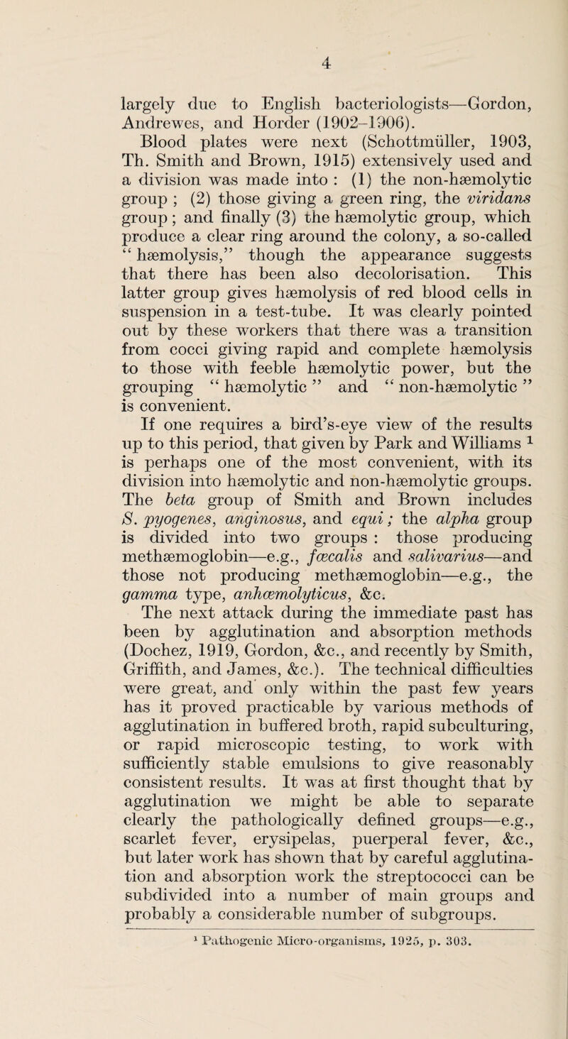 largely due to English bacteriologists—Gordon, Andrewes, and Horder (1902-1906). Blood plates were next (Schottmiiller, 1903, Th. Smith and Brown, 1915) extensively used and a division was made into : (1) the non-hoemolytic group ; (2) those giving a green ring, the viridans group ; and finally (3) the haemolytic group, which produce a clear ring around the colony, a so-called “ haemolysis,” though the appearance suggests that there has been also decolorisation. This latter group gives haemolysis of red blood cells in suspension in a test-tube. It was clearly pointed out by these workers that there was a transition from cocci giving rapid and complete haemolysis to those with feeble haemolytic power, but the grouping “ haemolytic ” and “ non-haemolytic ” is convenient. If one requires a bird’s-eye view of the results up to this period, that given by Park and Williams 1 is perhaps one of the most convenient, with its division into haemolytic and non-haemolytic groups. The beta group of Smith and Brown includes S. pyogenes, anginosus, and equi; the alpha group is divided into two groups : those producing methaemoglobin—e.g., fcecalis and salivarius—and those not producing methaemoglobin—e.g., the gamma type, anhcemolyticus, &c. The next attack during the immediate past has been by agglutination and absorption methods (Dochez, 1919, Gordon, &c., and recently by Smith, Griffith, and James, &c.). The technical difficulties were great, and only within the past few years has it proved practicable by various methods of agglutination in buffered broth, rapid subculturing, or rapid microscopic testing, to work with sufficiently stable emulsions to give reasonably consistent results. It was at first thought that by agglutination we might be able to separate clearly the pathologically defined groups—e.g., scarlet fever, erysipelas, puerperal fever, &c., but later work has shown that by careful agglutina¬ tion and absorption work the streptococci can be subdivided into a number of main groups and probably a considerable number of subgroups. 1 Pathogenic Micro-organisms, 1925, p. 303.