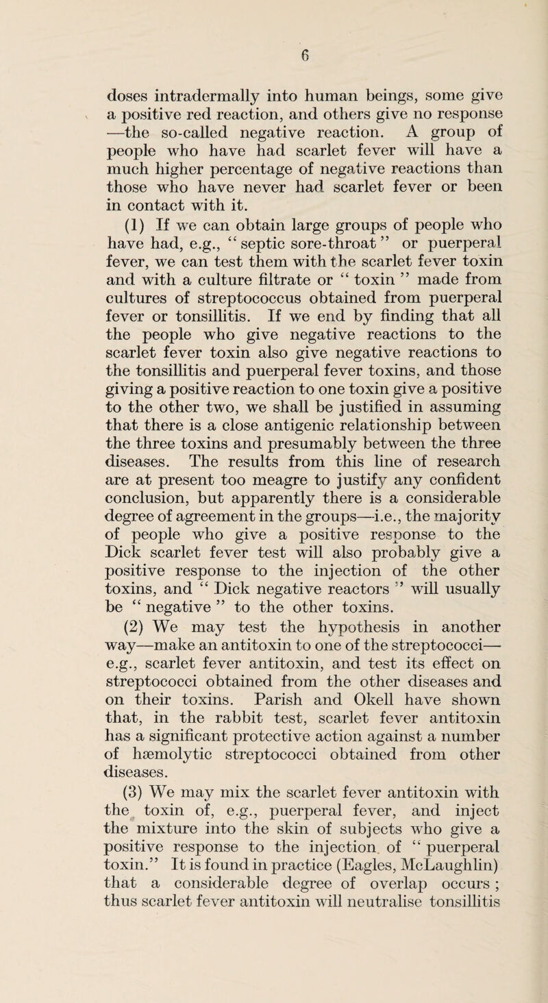 doses intradermally into human beings, some give a positive red reaction, and others give no response —the so-called negative reaction. A group of people who have had scarlet fever will have a much higher percentage of negative reactions than those who have never had scarlet fever or been in contact with it. (1) If we can obtain large groups of people who have had, e.g., “septic sore-throat ” or puerperal fever, we can test them with the scarlet fever toxin and with a culture filtrate or “ toxin ” made from cultures of streptococcus obtained from puerperal fever or tonsillitis. If we end by finding that all the people who give negative reactions to the scarlet fever toxin also give negative reactions to the tonsillitis and puerperal fever toxins, and those giving a positive reaction to one toxin give a positive to the other two, we shall be justified in assuming that there is a close antigenic relationship between the three toxins and presumably between the three diseases. The results from this line of research are at present too meagre to justify any confident conclusion, but apparently there is a considerable degree of agreement in the groups—i.e., the majority of people who give a positive response to the Dick scarlet fever test will also probably give a positive response to the injection of the other toxins, and “ Dick negative reactors ” will usually be “ negative ” to the other toxins. (2) We may test the hypothesis in another way—make an antitoxin to one of the streptococci— e.g., scarlet fever antitoxin, and test its effect on streptococci obtained from the other diseases and on their toxins. Parish and Okell have shown that, in the rabbit test, scarlet fever antitoxin has a significant protective action against a number of haemolytic streptococci obtained from other diseases. (3) We may mix the scarlet fever antitoxin with the toxin of, e.g., puerperal fever, and inject the mixture into the skin of subjects who give a positive response to the injection of “ puerperal toxin.’’ It is found in practice (Eagles, McLaughlin) that a considerable degree of overlap occurs ; thus scarlet fever antitoxin will neutralise tonsillitis