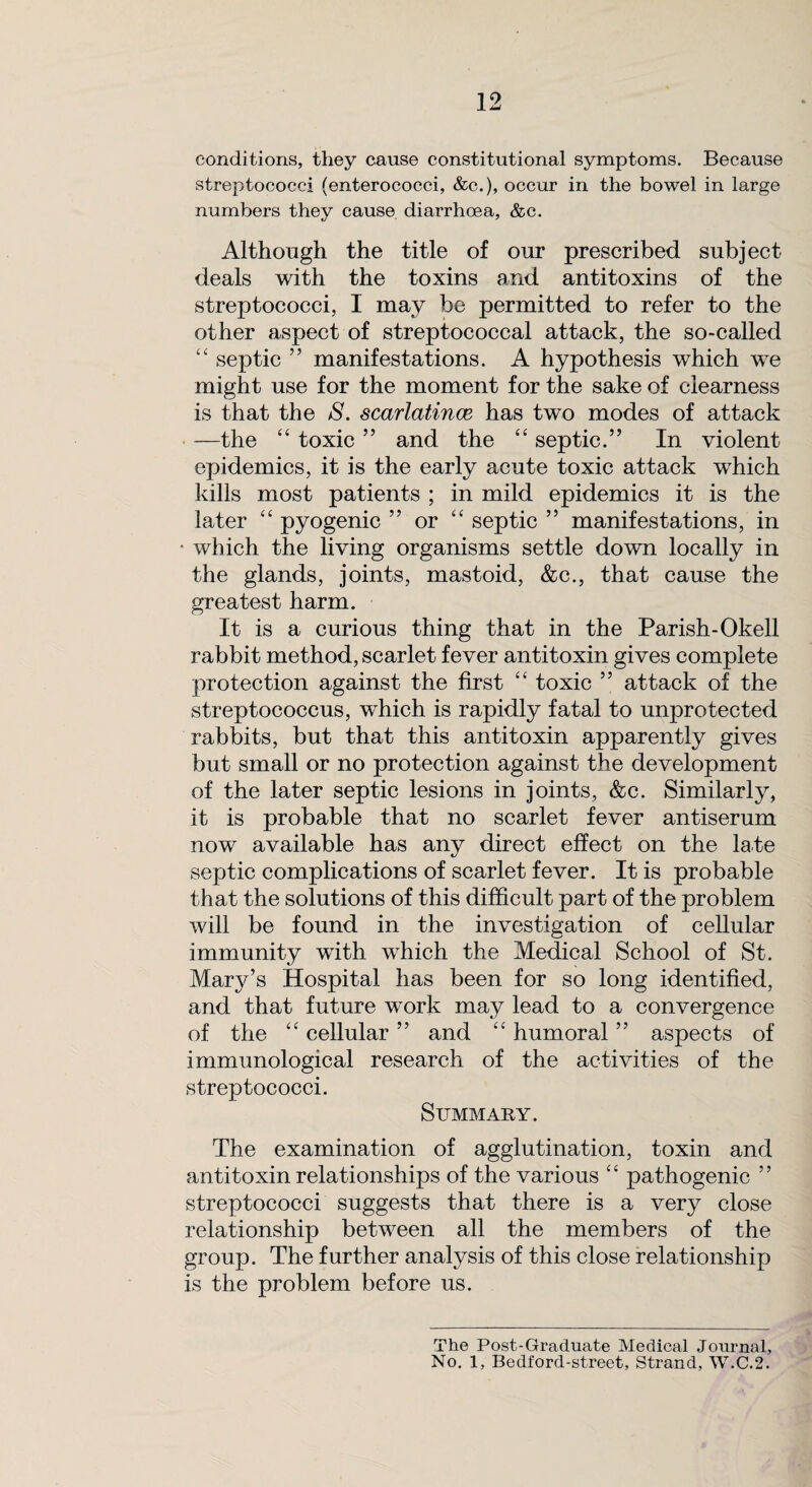 conditions, they cause constitutional symptoms. Because streptococci (enterococci, &c.), occur in the bowel in large numbers they cause diarrhoea, &c. Although the title of our prescribed subject deals with the toxins and antitoxins of the streptococci, I may be permitted to refer to the other aspect of streptococcal attack, the so-called “ septic ” manifestations. A hypothesis which we might use for the moment for the sake of clearness is that the S. scarlatince has two modes of attack —the “ toxic ” and the “ septic.” In violent epidemics, it is the early acute toxic attack which kills most patients ; in mild epidemics it is the later “ pyogenic ” or “ septic ” manifestations, in which the living organisms settle down locally in the glands, joints, mastoid, &c., that cause the greatest harm. It is a curious thing that in the Parish-Okell rabbit method, scarlet fever antitoxin gives complete protection against the first “ toxic ” attack of the streptococcus, which is rapidly fatal to unprotected rabbits, but that this antitoxin apparently gives but small or no protection against the development of the later septic lesions in joints, &c. Similarly, it is probable that no scarlet fever antiserum now available has any direct effect on the late septic complications of scarlet fever. It is probable that the solutions of this difficult part of the problem will be found in the investigation of cellular immunity with which the Medical School of St. Marjr’s Hospital has been for so long identified, and that future work may lead to a convergence of the “ cellular ” and “ humoral ” aspects of immunological research of the activities of the streptococci. Summary. The examination of agglutination, toxin and antitoxin relationships of the various “ pathogenic ” streptococci suggests that there is a very close relationship between all the members of the group. The further analysis of this close relationship is the problem before us. The Post-Graduate Medical Journal, No. 1, Bedford-street, Strand, W.C.2.
