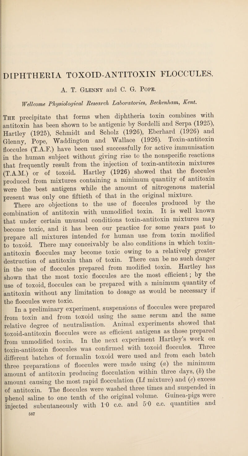 A. T. G-lenny and C. G-. Pope. Wellcome Physiological Research Laboratories, Beckenham, Kent. The precipitate that forms when diphtheria toxin combines with antitoxin has been shown to he antigenic by Sordelli and Serpa (1925), Hartley (1925), Schmidt and Scholz (1926), Eberhard (1926) and Glenny, Pope, Waddington and Wallace (1926). Toxin-antitoxin floccules (T.A.F.) have been used successfully for active immunisation in the human subject without giving rise to the nonspecific reactions that frequently result from the injection of toxin-antitoxin mixtures (T.A.M.) or of toxoid. Hartley (1926) showed that the floccules produced from mixtures containing a minimum quantity of antitoxin were the best antigens while the amount of nitrogenous material present was only one fiftieth of that in the original mixture. There are objections to the use of floccules produced by the combination of antitoxin with unmodified toxin. It is well known that under certain unusual conditions toxin-antitoxin mixtures may become toxic, and it has been our practice for some years past to prepare all mixtures intended for human use from toxin modified to toxoid. There may conceivably he also conditions in which toxin- antitoxin floccules may become toxic owing to a relatively greater destruction of antitoxin than of toxin. There can be no such danger in the use of floccules prepared from modified toxin. Hartley has shown that the most toxic floccules are the most efficient; by the use of toxoid, floccules can he prepared with a minimum quantity of antitoxin without any limitation to dosage as would he necessary if the floccules were toxic. In a preliminary experiment, suspensions of floccules were prepared from toxin and from toxoid using the same serum and the same relative degree of neutralisation. Animal experiments showed that toxoid-antitoxin floccules were as efficient antigens as those prepared from unmodified toxin. In the next experiment Hartley’s work on toxin-antitoxin floccules was confirmed with toxoid floccules. Three different hatches of formalin toxoid were used and from each hatch three preparations of floccules were made using (a) the minimum amount of antitoxin producing flocculation within three days, (b) the amount causing the most rapid flocculation (Lf mixture) and (c) excess of antitoxin. The floccules were washed three times and suspended m phenol saline to one tenth of the original volume. Guinea-pigs were injected subcutaneously with I'O c.c. and 5'0 c.c. quantities and 587