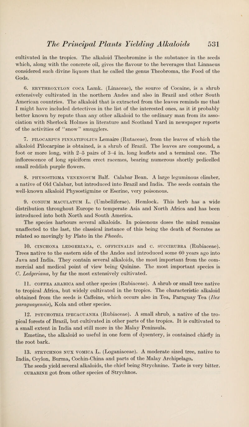 cultivated in the tropics. The alkaloid Theobromine is the substance in the seeds which, along with the concrete oil, gives the flavour to the beverages that Linnaeus considered such divine liquors that he called the genus Theobroma, the Food of the Gods. 6. erythroxylon coca Lamk. (Linaceae), the source of Cocaine, is a shrub extensively cultivated in the northern Andes and also in Brazil and other South American countries. The alkaloid that is extracted from the leaves reminds me that I might have included detectives in the list of the interested ones, as it H probably better known by repute than any other alkaloid to the ordinary man from its asso¬ ciation with Sherlock Holmes in literature and Scotland Yard in newspaper reports of the activities of “snow” smugglers. 7. pilocarpus pinnatifolius Lemaire (Rutaceae), from the leaves of which the alkaloid Pilocarpine is obtained, is a shrub of Brazil. The leaves are compound, a foot or more long, with 2-5 pairs of 3-4 in. long leaflets and a terminal one. The inflorescence of long spiciform erect racemes, bearing numerous shortly pedicelled small reddish purple flowers. 8. physostigma venenosum Balf. Calabar Bean. A large leguminous climber, a native of Old Calabar, but introduced into Brazil and India. The seeds contain the well-known alkaloid Physostigmine or Eserine, very poisonous. 9. conium maculatum L. (Umbelliferae). Hemlock. This herb has a wide distribution throughout Europe to temperate Asia and North Africa and has been introduced into both North and South America. The species harbours several alkaloids. In poisonous doses the mind remains unaffected to the last, the classical instance of this being the death of Socrates as related so movingly by Plato in the Phaedo. 10. cinchona ledgeriana, c. oeeicinalis and c. succirubra (Rubiaceae). Trees native to the eastern side of the Andes and introduced some 60 years ago into Java and India. They contain several alkaloids, the most important from the com¬ mercial and medical point of view being Quinine. The most important species is C. Ledgeriana, by far the most extensively cultivated. 11. coffea arabica and other species (Rubiaceae). A shrub or small tree native to tropical Africa, but widely cultivated in the tropics. The characteristic alkaloid obtained from the seeds is Caffeine, which occurs also in Tea, Paraguay Tea (Ilex Paraguayensis). Kola and other species. 12. psychotria ipecacuanha (Rubiaceae). A small shrub, a native of the tro¬ pical forests of Brazil, but cultivated in other parts of the tropics. It is cultivated to a small extent in India and still more in the Malay Peninsula. Emetine, the alkaloid so useful in one form of dysentery, is contained chiefly in the root bark. 13. strychnos nux vomica L. (Loganiaceae). A moderate sized tree, native to India, Ceylon, Burma, Cochin-China and parts of the Malay Archipelago. The seeds yield several alkaloids, the chief being Strychnine. Taste is very bitter. curarine got from other species of Strychnos.