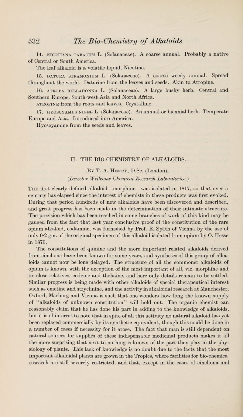 14. nicotiana tabacum L. (Solanaceae). A coarse annual. Probably a native of Central or South America. The leaf alkaloid is a volatile liquid, Nicotine. 15. datura stramonium L. (Solanaceae). A coarse weedy annual. Spread throughout the world. Daturine from the leaves and seeds. Akin to Atropine. 16. atropa belladonna L. (Solanaceae). A large bushy herb. Central and Southern Europe, South-west Asia and North Africa. atropine from the roots and leaves. Crystalline. 17. hyoscyamus niger L. (Solanaceae). An annual or biennial herb. Temperate Europe and Asia. Introduced into America. Hyoscyamine from the seeds and leaves. II. THE BIO-CHEMISTRY OF ALKALOIDS. By T. A. Henry, D.Sc. (London). (.Director Wellcome Chemical Research Laboratories.) The first clearly defined alkaloid—morphine—was isolated in 1817, so that over a century has elapsed since the interest of chemists in these products was first evoked. During that period hundreds of new alkaloids have been discovered and described, and great progress has been made in the determination of their intimate structure. The precision which has been reached in some branches of work of this kind may be gauged from the fact that last year conclusive proof of the constitution of the rare opium alkaloid, codamine, was furnished by Prof. E. Spath of Vienna by the use of only 0-2 gm. of the original specimen of this alkaloid isolated from opium by 0. Hesse in 1870. The constitutions of quinine and the more important related alkaloids derived from cinchona have been known for some years, and syntheses of this group of alka¬ loids cannot now be long delayed. The structure of all the commoner alkaloids of opium is known, with the exception of the most important of all, viz. morphine and its close relatives, codeine and thebaine, and here only details remain to be settled. Similar progress is being made with other alkaloids of special therapeutical interest such as emetine and strychnine, and the activity in alkaloidal research at Manchester, Oxford, Marburg and Vienna is such that one wonders how long the known supply of “alkaloids of unknown constitution” will hold out. The organic chemist can reasonably claim that he has done his part in adding to the knowledge of alkaloids, but it is of interest to note that in spite of all this activity no natural alkaloid has yet been replaced commercially by its synthetic equivalent, though this could be done in a number of cases if necessity for it arose. The fact that man is still dependent on natural sources for supplies of these indispensable medicinal products makes it all the more surprising that next to nothing is known of the part they play in the phy¬ siology of plants. This lack of knowledge is no doubt due to the facts that the most important alkaloidal plants are grown in the Tropics, where facilities for bio-chemica research are still severely restricted, and that, except in the cases of cinchona and