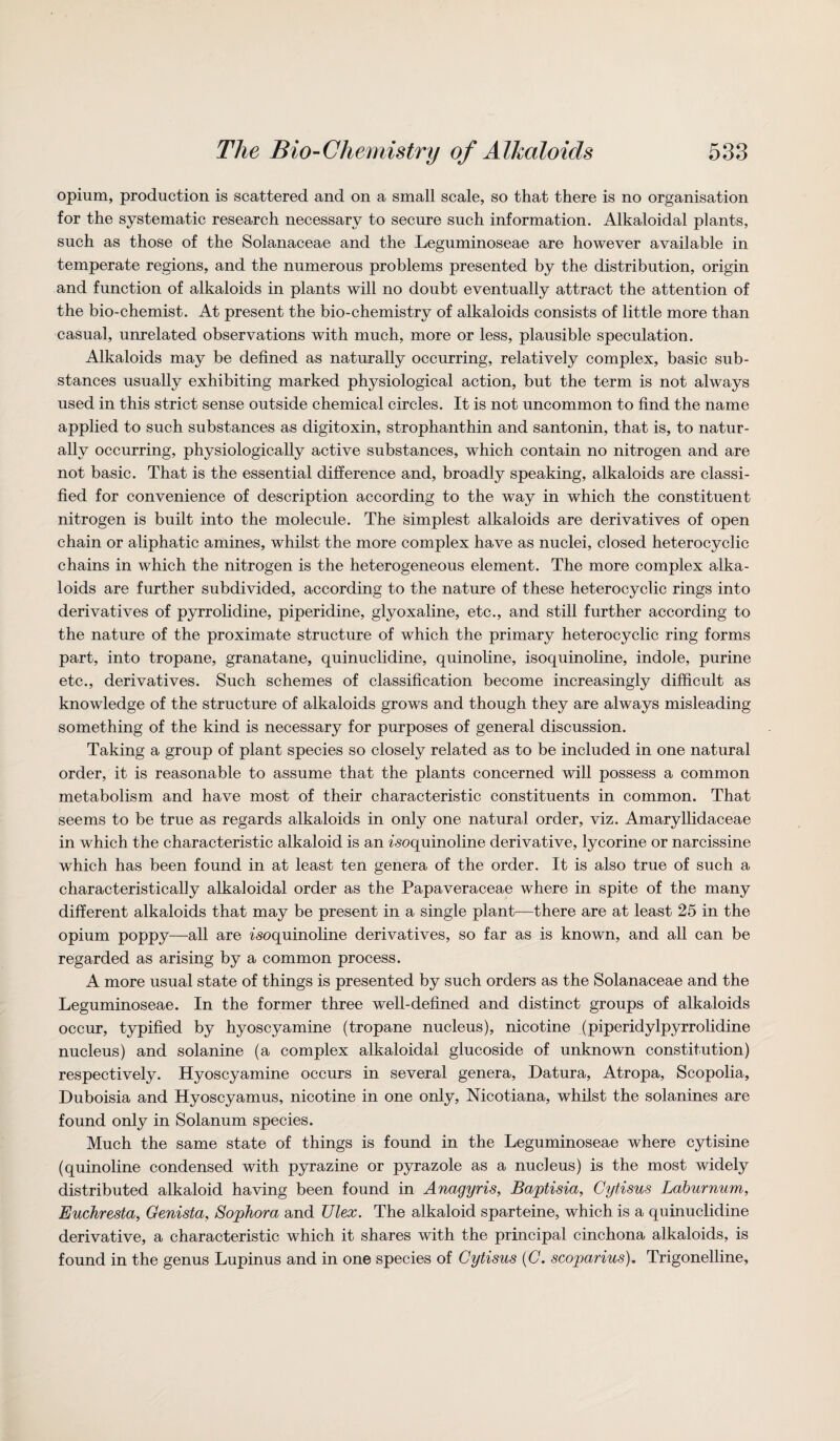 opium, production is scattered and on a small scale, so that there is no organisation for the systematic research necessary to secure such information. Alkaloidal plants, such as those of the Solanaceae and the Leguminoseae are however available in temperate regions, and the numerous problems presented by the distribution, origin and function of alkaloids in plants will no doubt eventually attract the attention of the bio-chemist. At present the bio-chemistry of alkaloids consists of little more than casual, unrelated observations with much, more or less, plausible speculation. Alkaloids may be defined as naturally occurring, relatively complex, basic sub¬ stances usually exhibiting marked physiological action, but the term is not always used in this strict sense outside chemical circles. It is not uncommon to find the name applied to such substances as digitoxin, strophanthin and santonin, that is, to natur¬ ally occurring, physiologically active substances, which contain no nitrogen and are not basic. That is the essential difference and, broadly speaking, alkaloids are classi¬ fied for convenience of description according to the way in which the constituent nitrogen is built into the molecule. The simplest alkaloids are derivatives of open chain or aliphatic amines, whilst the more complex have as nuclei, closed heterocyclic chains in which the nitrogen is the heterogeneous element. The more complex alka¬ loids are further subdivided, according to the nature of these heterocyclic rings into derivatives of pyrrolidine, piperidine, glyoxaline, etc., and still further according to the nature of the proximate structure of which the primary heterocyclic ring forms part, into tropane, granatane, quinuclidine, quinoline, isoquinoline, indole, purine etc., derivatives. Such schemes of classification become increasingly difficult as knowledge of the structure of alkaloids grows and though they are always misleading something of the kind is necessary for purposes of general discussion. Taking a group of plant species so closely related as to be included in one natural order, it is reasonable to assume that the plants concerned will possess a common metabolism and have most of their characteristic constituents in common. That seems to be true as regards alkaloids in only one natural order, viz. Amaryllidaceae in which the characteristic alkaloid is an ^’soquinoline derivative, lycorine or narcissine which has been found in at least ten genera of the order. It is also true of such a characteristically alkaloidal order as the Papaveraceae where in spite of the many different alkaloids that may be present in a single plant—there are at least 25 in the opium poppy—all are isoquinoline derivatives, so far as is known, and all can be regarded as arising by a common process. A more usual state of things is presented by such orders as the Solanaceae and the Leguminoseae. In the former three well-defined and distinct groups of alkaloids occur, typified by hyoscyamine (tropane nucleus), nicotine (piperidylpyrrolidine nucleus) and solanine (a complex alkaloidal glucoside of unknown constitution) respectively. Hyoscyamine occurs in several genera, Datura, Atropa, Scopolia, Duboisia and Hyoscyamus, nicotine in one only, Nicotiana, whilst the solanines are found only in Solanum species. Much the same state of things is found in the Leguminoseae where cytisine (quinoline condensed with pyrazine or pyrazole as a nucleus) is the most widely distributed alkaloid having been found in Anagyris, Baptisia, Cytisus Laburnum, Euchresta, Genista, Sophora and Ulex. The alkaloid sparteine, which is a quinuclidine derivative, a characteristic which it shares with the principal cinchona alkaloids, is found in the genus Lupinus and in one species of Cytisus (C. scoparius). Trigonelline,