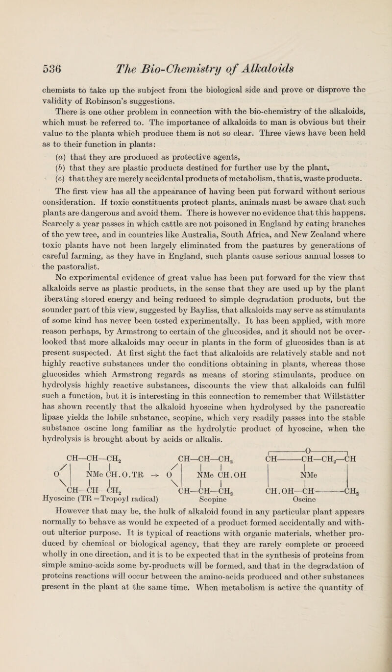 chemists to take up the subject from the biological side and prove or disprove the validity of Robinson’s suggestions. There is one other problem in connection with the bio-chemistry of the alkaloids, which must be referred to. The importance of alkaloids to man is obvious but their value to the plants which produce them is not so clear. Three views have been held as to their function in plants: (a) that they are produced as protective agents, (b) that they are plastic products destined for further use by the plant, (c) that they are merely accidental products of metabolism, that is, waste products. The first view has all the appearance of having been put forward without serious consideration. If toxic constituents protect plants, animals must be aware that such plants are dangerous and avoid them. There is however no evidence that this happens. Scarcely a year passes in which cattle are not poisoned in England by eating branches of the yew tree, and in countries like Australia, South Africa, and New Zealand where toxic plants have not been largely eliminated from the pastures by generations of careful farming, as they have in England, such plants cause serious annual losses to the pastoralist. No experimental evidence of great value has been put forward for the view that alkaloids serve as plastic products, in the sense that they are used up by the plant iberating stored energy and being reduced to simple degradation products, but the sounder part of this view, suggested by Bayliss, that alkaloids rnay serve as stimulants of some kind has never been tested experimentally. It has been applied, with more reason perhaps, by Armstrong to certain of the glucosides, and it should not be over¬ looked that more alkaloids may occur in plants in the form of glucosides than is at present suspected. At first sight the fact that alkaloids are relatively stable and not highly reactive substances under the conditions obtaining in plants, whereas those glucosides which Armstrong regards as means of storing stimulants, produce on hydrolysis highly reactive substances, discounts the view that alkaloids can fulfil such a function, but it is interesting in this connection to remember that Willstatter has shown recently that the alkaloid hyoscine when hydrolysed by the pancreatic lipase yields the labile substance, scopine, which very readily passes into the stable substance oscine long familiar as the hydrolytic product of hyoscine, when the hydrolysis is brought about by acids or alkalis. 0 ) \ CH—CH—CH2 NMe CH.O.TR I I CH—CH—CH, / 0 \ Hyoscine (TR=Tropoyl radical) CH—CH—CH2 NMe CH.OH I I CH—CH—CH2 Scopine CH-CH—CH2—CH I NMe I CH.OH—CH-CH2 Oscine However that may be, the bulk of alkaloid found in any particular plant appears normally to behave as would be expected of a product formed accidentally and with¬ out ulterior purpose. It is typical of reactions with organic materials, whether pro¬ duced by chemical or biological agency, that they are rarely complete or proceed wholly in one direction, and it is to be expected that in the synthesis of proteins from simple amino-acids some by-products will be formed, and that in the degradation of proteins reactions will occur between the amino-acids produced and other substances present in the plant at the same time. When metabolism is active the quantity of